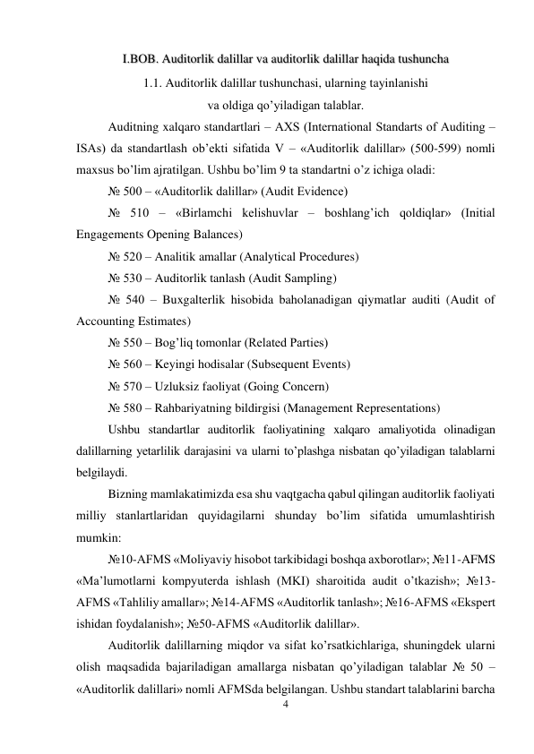 4 
 
I.BOB. Auditorlik dalillar va auditorlik dalillar haqida tushuncha 
1.1. Auditorlik dalillar tushunchasi, ularning tayinlanishi 
va oldiga qo’yiladigan talablar. 
Auditning xalqaro standartlari – AХS (International Standarts of Auditing – 
ISAs) da standartlash ob’ekti sifatida V – «Auditorlik dalillar» (500-599) nomli 
maxsus bo’lim ajratilgan. Ushbu bo’lim 9 ta standartni o’z ichiga oladi: 
№ 500 – «Auditorlik dalillar» (Audit Evidence) 
№ 510 – «Birlamchi kelishuvlar – boshlang’ich qoldiqlar» (Initial 
Engagements Opening Balances) 
№ 520 – Analitik amallar (Analytical Procedures) 
№ 530 – Auditorlik tanlash (Audit Sampling) 
№ 540 – Buxgalterlik hisobida baholanadigan qiymatlar auditi (Audit of 
Accounting Estimates) 
№ 550 – Bog’liq tomonlar (Related Parties) 
№ 560 – Keyingi hodisalar (Subsequent Events) 
№ 570 – Uzluksiz faoliyat (Going Concern) 
№ 580 – Rahbariyatning bildirgisi (Management Representations) 
Ushbu standartlar auditorlik faoliyatining xalqaro amaliyotida olinadigan 
dalillarning yetarlilik darajasini va ularni to’plashga nisbatan qo’yiladigan talablarni 
belgilaydi. 
Bizning mamlakatimizda esa shu vaqtgacha qabul qilingan auditorlik faoliyati 
milliy stanlartlaridan quyidagilarni shunday bo’lim sifatida umumlashtirish 
mumkin: 
№10-AFMS «Moliyaviy hisobot tarkibidagi boshqa axborotlar»; №11-AFMS 
«Ma’lumotlarni kompyuterda ishlash (MKI) sharoitida audit o’tkazish»; №13-
AFMS «Тahliliy amallar»; №14-AFMS «Auditorlik tanlash»; №16-AFMS «Ekspert 
ishidan foydalanish»; №50-AFMS «Auditorlik dalillar». 
Auditorlik dalillarning miqdor va sifat ko’rsatkichlariga, shuningdek ularni 
olish maqsadida bajariladigan amallarga nisbatan qo’yiladigan talablar № 50 – 
«Auditorlik dalillari» nomli AFMSda belgilangan. Ushbu standart talablarini barcha 
