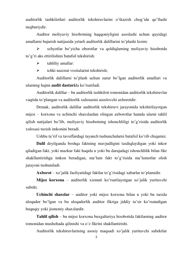 5 
 
auditorlik tashkilotlari auditorlik tekshiruvlarini o’tkazish chog’ida qo’llashi 
majburiydir. 
Auditor moliyaviy hisobotning haqqoniyligini asoslashi uchun quyidagi 
amallarni bajarish natijasida yetarli auditorlik dalillarini to’plashi lozim: 
 
schyotlar bo’yicha oborotlar va qoldiqlarning moliyaviy hisobotda 
to’g’ri aks ettirilishini batafsil tekshirish: 
 
tahliliy amallar: 
 
ichki nazorat vositalarini tekshirish; 
Auditorlik dalillarni to’plash uchun zarur bo’lgan auditorlik amallari va 
ularning hajmi audit dasturida ko’rsatiladi. 
Auditorlik dalillar – bu auditorlik tashkiloti tomonidan auditorlik tekshiruvlar 
vaqtida to’plangan va auditorlik xulosasini asoslovchi axborotdir. 
Demak, auditorlik dalillar auditorlik tekshiruvi jarayonida tekshirilayotgan 
mijoz – korxona va uchinchi shaxslardan olingan axborotlar hamda ularni tahlil 
qilish natijalari bo’lib, moliyaviy hisobotning ishonchliligi to’g’risida auditorlik 
xulosasi tuzish imkonini beradi.  
Ushbu ta’rif va tavsiflardagi tayanch tushunchalarni batafsil ko’rib chiqamiz.  
Dalil deyilganda boshqa faktning mavjudligini tasdiqlaydigan yoki inkor 
qiladigan fakt, yoki mazkur fakt haqida u yoki bu darajadagi ishonchlilik bilan fikr 
shakllantirishga imkon beradigan, ma’lum fakt to’g’risida ma’lumotlar olish 
jarayoni tushuniladi.  
Axborot – xo’jalik faoliyatidagi faktlar to’g’risidagi xabarlar to’plamidir.  
Mijoz korxona – auditorlik xizmati ko’rsatilayotgan xo’jalik yurituvchi 
subekt.  
Uchinchi shaxslar – auditor yoki mijoz korxona bilan u yoki bu tarzda 
aloqador bo’lgan va bu aloqadorlik auditor fikriga jiddiy ta’sir ko’rsatadigan 
huquqiy yoki jismoniy shaxslardir.  
Тahlil qilish – bu mijoz korxona buxgalteriya hisobotida faktlarning auditor 
tomonidan mushohada qilinishi va o’z fikrini shakllantirishi.  
Auditorlik tekshiruvlarining asosiy maqsadi xo’jalik yurituvchi subektlar 
