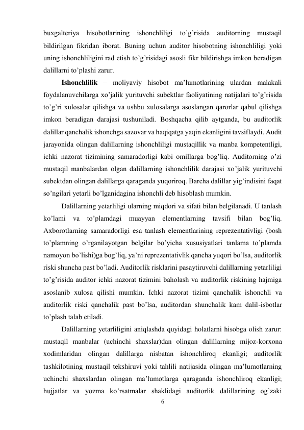 6 
 
buxgalteriya hisobotlarining ishonchliligi to’g’risida auditorning mustaqil 
bildirilgan fikridan iborat. Buning uchun auditor hisobotning ishonchliligi yoki 
uning ishonchliligini rad etish to’g’risidagi asosli fikr bildirishga imkon beradigan 
dalillarni to’plashi zarur.  
Ishonchlilik – moliyaviy hisobot ma’lumotlarining ulardan malakali 
foydalanuvchilarga xo’jalik yurituvchi subektlar faoliyatining natijalari to’g’risida 
to’g’ri xulosalar qilishga va ushbu xulosalarga asoslangan qarorlar qabul qilishga 
imkon beradigan darajasi tushuniladi. Boshqacha qilib aytganda, bu auditorlik 
dalillar qanchalik ishonchga sazovar va haqiqatga yaqin ekanligini tavsiflaydi. Audit 
jarayonida olingan dalillarning ishonchliligi mustaqillik va manba kompetentligi, 
ichki nazorat tizimining samaradorligi kabi omillarga bog’liq. Auditorning o’zi 
mustaqil manbalardan olgan dalillarning ishonchlilik darajasi xo’jalik yurituvchi 
subektdan olingan dalillarga qaraganda yuqoriroq. Barcha dalillar yig’indisini faqat 
so’ngilari yetarli bo’lganidagina ishonchli deb hisoblash mumkin.  
Dalillarning yetarliligi ularning miqdori va sifati bilan belgilanadi. U tanlash 
ko’lami va to’plamdagi muayyan elementlarning tavsifi bilan bog’liq. 
Axborotlarning samaradorligi esa tanlash elementlarining reprezentativligi (bosh 
to’plamning o’rganilayotgan belgilar bo’yicha xususiyatlari tanlama to’plamda 
namoyon bo’lishi)ga bog’liq, ya’ni reprezentativlik qancha yuqori bo’lsa, auditorlik 
riski shuncha past bo’ladi. Auditorlik risklarini pasaytiruvchi dalillarning yetarliligi 
to’g’risida auditor ichki nazorat tizimini baholash va auditorlik riskining hajmiga 
asoslanib xulosa qilishi mumkin. Ichki nazorat tizimi qanchalik ishonchli va 
auditorlik riski qanchalik past bo’lsa, auditordan shunchalik kam dalil-isbotlar 
to’plash talab etiladi.  
Dalillarning yetarliligini aniqlashda quyidagi holatlarni hisobga olish zarur: 
mustaqil manbalar (uchinchi shaxslar)dan olingan dalillarning mijoz-korxona 
xodimlaridan olingan dalillarga nisbatan ishonchliroq ekanligi; auditorlik 
tashkilotining mustaqil tekshiruvi yoki tahlili natijasida olingan ma’lumotlarning 
uchinchi shaxslardan olingan ma’lumotlarga qaraganda ishonchliroq ekanligi; 
hujjatlar va yozma ko’rsatmalar shaklidagi auditorlik dalillarining og’zaki 
