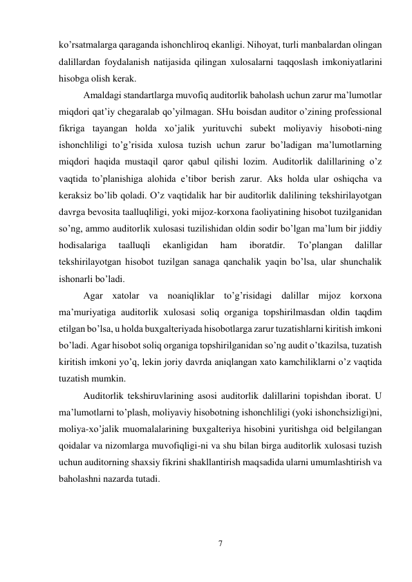 7 
 
ko’rsatmalarga qaraganda ishonchliroq ekanligi. Nihoyat, turli manbalardan olingan 
dalillardan foydalanish natijasida qilingan xulosalarni taqqoslash imkoniyatlarini 
hisobga olish kerak.  
Amaldagi standartlarga muvofiq auditorlik baholash uchun zarur ma’lumotlar 
miqdori qat’iy chegaralab qo’yilmagan. SHu boisdan auditor o’zining professional 
fikriga tayangan holda xo’jalik yurituvchi subekt moliyaviy hisoboti-ning 
ishonchliligi to’g’risida xulosa tuzish uchun zarur bo’ladigan ma’lumotlarning 
miqdori haqida mustaqil qaror qabul qilishi lozim. Auditorlik dalillarining o’z 
vaqtida to’planishiga alohida e’tibor berish zarur. Aks holda ular oshiqcha va 
keraksiz bo’lib qoladi. O’z vaqtidalik har bir auditorlik dalilining tekshirilayotgan 
davrga bevosita taalluqliligi, yoki mijoz-korxona faoliyatining hisobot tuzilganidan 
so’ng, ammo auditorlik xulosasi tuzilishidan oldin sodir bo’lgan ma’lum bir jiddiy 
hodisalariga 
taalluqli 
ekanligidan 
ham 
iboratdir. 
Тo’plangan 
dalillar 
tekshirilayotgan hisobot tuzilgan sanaga qanchalik yaqin bo’lsa, ular shunchalik 
ishonarli bo’ladi.  
Agar xatolar va noaniqliklar to’g’risidagi dalillar mijoz korxona 
ma’muriyatiga auditorlik xulosasi soliq organiga topshirilmasdan oldin taqdim 
etilgan bo’lsa, u holda buxgalteriyada hisobotlarga zarur tuzatishlarni kiritish imkoni 
bo’ladi. Agar hisobot soliq organiga topshirilganidan so’ng audit o’tkazilsa, tuzatish 
kiritish imkoni yo’q, lekin joriy davrda aniqlangan xato kamchiliklarni o’z vaqtida 
tuzatish mumkin.  
Auditorlik tekshiruvlarining asosi auditorlik dalillarini topishdan iborat. U 
ma’lumotlarni to’plash, moliyaviy hisobotning ishonchliligi (yoki ishonchsizligi)ni, 
moliya-xo’jalik muomalalarining buxgalteriya hisobini yuritishga oid belgilangan 
qoidalar va nizomlarga muvofiqligi-ni va shu bilan birga auditorlik xulosasi tuzish 
uchun auditorning shaxsiy fikrini shakllantirish maqsadida ularni umumlashtirish va 
baholashni nazarda tutadi.  
 
 
 
