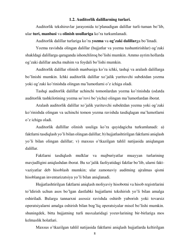 8 
 
1.2. Auditorlik dalillarning turlari. 
Auditorlik tekshiruvlar jarayonida to’planadigan dalillar turli-tuman bo’lib, 
ular turi, manbasi va olinish usullariga ko’ra turkumlanadi.  
Auditorlik dalillar turlariga ko’ra yozma va og’zaki dalillarga bo’linadi.  
Yozma ravishda olingan dalillar (hujjatlar va yozma tushuntirishlar) og’zaki 
shakldagi dalillarga qaraganda ishonchliroq bo’lishi mumkin. Ammo ayrim hollarda 
og’zaki dalillar ancha muhim va foydali bo’lishi mumkin.  
Auditorlik dalillar olinish manbasiga ko’ra ichki, tashqi va aralash dalillarga 
bo’linishi mumkin. Ichki auditorlik dalillar xo’jalik yurituvchi subektdan yozma 
yoki og’zaki ko’rinishda olingan ma’lumotlarni o’z ichiga oladi.  
Тashqi auditorlik dalillar uchinchi tomonlardan yozma ko’rinishda (odatda 
auditorlik tashkilotining yozma so’rovi bo’yicha) olingan ma’lumotlardan iborat.  
Aralash auditorlik dalillar xo’jalik yurituvchi subektdan yozma yoki og’zaki 
ko’rinishda olingan va uchinchi tomon yozma ravishda tasdiqlagan ma’lumotlarni 
o’z ichiga oladi.  
Auditorlik dallillar olinish usuliga ko’ra quyidagicha turkumlanadi: a) 
faktlarni tasdiqlash yo’li bilan olingan dalillar; b) hujjatlashtirilgan faktlarni aniqlash 
yo’li bilan olingan dalillar; v) maxsus o’tkazilgan tahlil natijasida aniqlangan 
dalillar.  
Faktlarni tasdiqlash mulklar va majburiyatlar muayyan turlarining 
mavjudligini aniqlashdan iborat. Bu xo’jalik faoliyatidagi faktlar bo’lib, ularni fakt-
vaziyatlar deb hisoblash mumkin; ular zamonaviy auditning ajralmas qismi 
hisoblangan inventarizatsiya yo’li bilan aniqlanadi.  
Hujjatlashtirilgan faktlarni aniqlash moliyaviy hisobotni va hisob registrlarini 
to’ldirish uchun asos bo’lgan dastlabki hujjatlarni tekshirish yo’li bilan amalga 
oshiriladi. Bularga tannarxni asossiz ravishda oshirib yuborish yoki tovarsiz 
operatsiyalarni amalga oshirish bilan bog’liq operatsiyalar misol bo’lishi mumkin. 
shuningdek, bitta hujjatning turli nusxalaridagi yozuvlarining bir-birlariga mos 
kelmaslik holatlari.  
Maxsus o’tkazilgan tahlil natijasida faktlarni aniqlash hujjatlarda keltirilgan 
