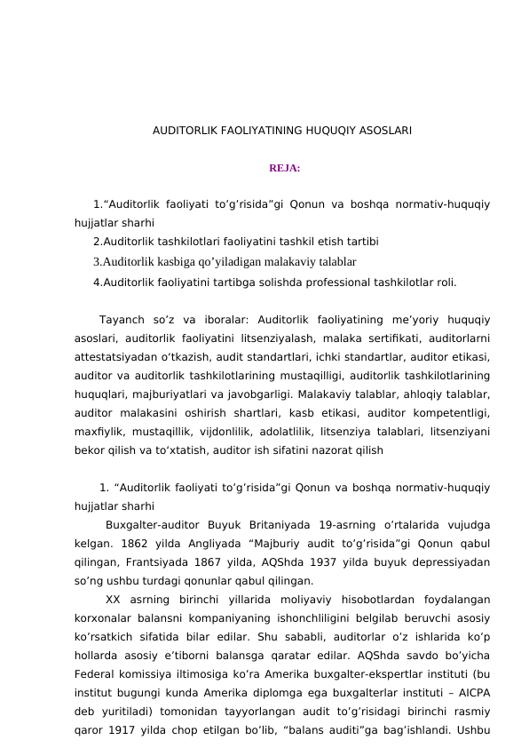 AUDITORLIK FAOLIYATINING HUQUQIY ASOSLARI
REJA:
1.“Auditorlik faoliyati to’g’risida”gi Qonun va boshqa normativ-huquqiy
hujjatlar sharhi
2.Auditorlik tashkilotlari faoliyatini tashkil etish tartibi
3.Auditorlik kasbiga qo’yiladigan malakaviy talablar
4.Auditorlik faoliyatini tartibga solishda professional tashkilotlar roli.
Tayanch  so’z  va  iboralar: Auditorlik  faoliyatining  me’yoriy  huquqiy
asoslari, auditorlik  faoliyatini  litsenziyalash, malaka  sertifikati,  auditorlarni
attestatsiyadan o‘tkazish, audit standartlari, ichki standartlar, auditor etikasi,
auditor va auditorlik tashkilotlarining mustaqilligi, auditorlik tashkilotlarining
huquqlari, majburiyatlari va javobgarligi. Malakaviy talablar, ahloqiy talablar,
auditor  malakasini  oshirish  shartlari,  kasb  etikasi,  auditor  kompetentligi,
maxfiylik, mustaqillik, vijdonlilik, adolatlilik, litsenziya talablari, litsenziyani
bekor qilish va to‘xtatish, auditor ish sifatini nazorat qilish
1. “Auditorlik faoliyati to’g’risida”gi Qonun va boshqa normativ-huquqiy
hujjatlar sharhi
Buxgalter-auditor  Buyuk  Britaniyada  19-asrning  o’rtalarida  vujudga
kelgan.  1862  yilda  Angliyada  “Majburiy  audit  to’g’risida”gi  Qonun  qabul
qilingan, Frantsiyada 1867 yilda, AQShda 1937 yilda buyuk depressiyadan
so’ng ushbu turdagi qonunlar qabul qilingan.
XX  asrning  birinchi  yillarida  moliyaviy  hisobotlardan  foydalangan
korxonalar balansni kompaniyaning ishonchliligini belgilab beruvchi asosiy
ko’rsatkich  sifatida  bilar  edilar.  Shu  sababli,  auditorlar  o’z  ishlarida  ko’p
hollarda  asosiy  e’tiborni  balansga  qaratar  edilar.  AQShda  savdo  bo’yicha
Federal komissiya iltimosiga ko’ra Amerika buxgalter-ekspertlar instituti (bu
institut bugungi kunda Amerika diplomga ega buxgalterlar instituti – AICPA
deb  yuritiladi)  tomonidan  tayyorlangan  audit  to’g’risidagi  birinchi  rasmiy
qaror 1917 yilda chop etilgan bo’lib, “balans auditi”ga bag’ishlandi. Ushbu
