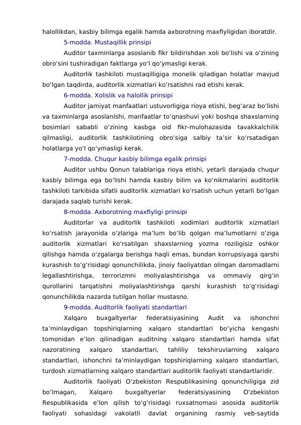 halollikdan, kasbiy bilimga egalik hamda axborotning maxfiyligidan iboratdir.
5-modda. Mustaqillik prinsipi
Auditor taxminlarga asoslanib fikr bildirishdan xoli bo‘lishi va o‘zining
obro‘sini tushiradigan faktlarga yo‘l qo‘ymasligi kerak.
Auditorlik tashkiloti mustaqilligiga monelik qiladigan holatlar mavjud
bo‘lgan taqdirda, auditorlik xizmatlari ko‘rsatishni rad etishi kerak.
6-modda. Xolislik va halollik prinsipi
Auditor jamiyat manfaatlari ustuvorligiga rioya etishi, beg‘araz bo‘lishi
va taxminlarga asoslanishi, manfaatlar to‘qnashuvi yoki boshqa shaxslarning
bosimlari  sababli  o‘zining  kasbga  oid  fikr-mulohazasida  tavakkalchilik
qilmasligi,  auditorlik  tashkilotining  obro‘siga  salbiy  ta’sir  ko‘rsatadigan
holatlarga yo‘l qo‘ymasligi kerak.
7-modda. Chuqur kasbiy bilimga egalik prinsipi
Auditor ushbu Qonun talablariga rioya etishi, yetarli darajada chuqur
kasbiy bilimga ega bo‘lishi hamda kasbiy bilim va ko‘nikmalarini auditorlik
tashkiloti tarkibida sifatli auditorlik xizmatlari ko‘rsatish uchun yetarli bo‘lgan
darajada saqlab turishi kerak.
8-modda. Axborotning maxfiyligi prinsipi
Auditorlar  va  auditorlik  tashkiloti  xodimlari  auditorlik  xizmatlari
ko‘rsatish  jarayonida  o‘zlariga  ma’lum  bo‘lib  qolgan  ma’lumotlarni  o‘ziga
auditorlik  xizmatlari  ko‘rsatilgan  shaxslarning  yozma  roziligisiz  oshkor
qilishga hamda o‘zgalarga berishga haqli emas, bundan korrupsiyaga qarshi
kurashish to‘g‘risidagi qonunchilikda, jinoiy faoliyatdan olingan daromadlarni
legallashtirishga,  terrorizmni  moliyalashtirishga  va  ommaviy  qirg‘in
qurollarini  tarqatishni  moliyalashtirishga  qarshi  kurashish  to‘g‘risidagi
qonunchilikda nazarda tutilgan hollar mustasno.
9-modda. Auditorlik faoliyati standartlari
Xalqaro  buxgaltyerlar  federatsiyasining  Audit  va  ishonchni
ta’minlaydigan  topshiriqlarning  xalqaro  standartlari  bo‘yicha  kengashi
tomonidan  e’lon  qilinadigan  auditning  xalqaro  standartlari  hamda  sifat
nazoratining  xalqaro  standartlari,  tahliliy  tekshiruvlarning  xalqaro
standartlari, ishonchni ta’minlaydigan topshiriqlarning xalqaro standartlari,
turdosh xizmatlarning xalqaro standartlari auditorlik faoliyati standartlaridir.
Auditorlik  faoliyati  O‘zbekiston  Respublikasining  qonunchiligiga  zid
bo‘lmagan,
 
Xalqaro
 
buxgaltyerlar
 
federatsiyasining
 
O‘zbekiston
Respublikasida  e’lon  qilish  to‘g‘risidagi  ruxsatnomasi  asosida  auditorlik
faoliyati  sohasidagi  vakolatli  davlat  organining  rasmiy  veb-saytida
