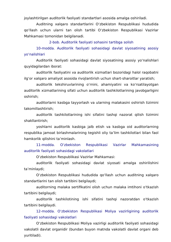 joylashtirilgan auditorlik faoliyati standartlari asosida amalga oshiriladi.
Auditning  xalqaro  standartlarini  O‘zbekiston  Respublikasi  hududida
qo‘llash  uchun  ularni  tan  olish  tartibi  O‘zbekiston  Respublikasi  Vazirlar
Mahkamasi tomonidan belgilanadi.
2-bob. Auditorlik faoliyati sohasini tartibga solish
10-modda.  Auditorlik  faoliyati  sohasidagi  davlat  siyosatining  asosiy
yo‘nalishlari
Auditorlik faoliyati sohasidagi davlat siyosatining asosiy yo‘nalishlari
quyidagilardan iborat:
auditorlik faoliyatini va auditorlik xizmatlari bozoridagi halol raqobatni
ilg‘or xalqaro amaliyot asosida rivojlantirish uchun shart-sharoitlar yaratish;
auditorlik  tekshiruvlarining  o‘rnini,  ahamiyatini  va  ko‘rsatilayotgan
auditorlik xizmatlarining sifati uchun auditorlik tashkilotlarining javobgarligini
oshirish;
auditorlarni kasbga tayyorlash va ularning malakasini oshirish tizimini
takomillashtirish;
auditorlik  tashkilotlarining  ishi  sifatini  tashqi  nazorat  qilish  tizimini
shakllantirish;
yoshlarni auditorlik kasbiga jalb etish va kasbga oid auditorlarning
respublika jamoat birlashmalarining tegishli oliy ta’lim tashkilotlari bilan faol
hamkorlik qilishini ta’minlash.
11-modda.  O‘zbekiston  Respublikasi  Vazirlar  Mahkamasining
auditorlik faoliyati sohasidagi vakolatlari
O‘zbekiston Respublikasi Vazirlar Mahkamasi:
auditorlik  faoliyati  sohasidagi  davlat  siyosati  amalga  oshirilishini
ta’minlaydi;
O‘zbekiston Respublikasi hududida qo‘llash uchun auditning xalqaro
standartlarini tan olish tartibini belgilaydi;
auditorning malaka sertifikatini olish uchun malaka imtihoni o‘tkazish
tartibini belgilaydi;
auditorlik  tashkilotining  ishi  sifatini  tashqi  nazoratdan  o‘tkazish
tartibini belgilaydi.
12-modda.  O‘zbekiston  Respublikasi  Moliya  vazirligining  auditorlik
faoliyati sohasidagi vakolatlari
O‘zbekiston Respublikasi Moliya vazirligi auditorlik faoliyati sohasidagi
vakolatli davlat organidir (bundan buyon matnda vakolatli davlat organi deb
yuritiladi).
