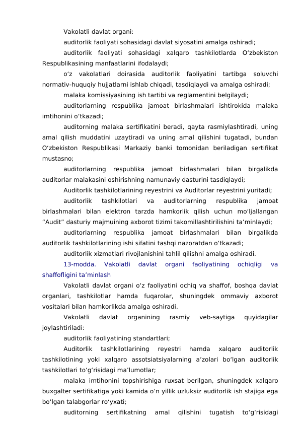Vakolatli davlat organi:
auditorlik faoliyati sohasidagi davlat siyosatini amalga oshiradi;
auditorlik  faoliyati  sohasidagi  xalqaro  tashkilotlarda  O‘zbekiston
Respublikasining manfaatlarini ifodalaydi;
o‘z  vakolatlari  doirasida  auditorlik  faoliyatini  tartibga  soluvchi
normativ-huquqiy hujjatlarni ishlab chiqadi, tasdiqlaydi va amalga oshiradi;
malaka komissiyasining ish tartibi va reglamentini belgilaydi;
auditorlarning  respublika  jamoat  birlashmalari  ishtirokida  malaka
imtihonini o‘tkazadi;
auditorning malaka sertifikatini beradi, qayta rasmiylashtiradi, uning
amal qilish muddatini uzaytiradi va uning amal qilishini tugatadi, bundan
O‘zbekiston  Respublikasi  Markaziy  banki  tomonidan  beriladigan  sertifikat
mustasno;
auditorlarning  respublika  jamoat  birlashmalari  bilan  birgalikda
auditorlar malakasini oshirishning namunaviy dasturini tasdiqlaydi;
Auditorlik tashkilotlarining reyestrini va Auditorlar reyestrini yuritadi;
auditorlik  tashkilotlari  va  auditorlarning  respublika  jamoat
birlashmalari  bilan  elektron  tarzda  hamkorlik  qilish  uchun  mo‘ljallangan
“Audit” dasturiy majmuining axborot tizimi takomillashtirilishini ta’minlaydi;
auditorlarning  respublika  jamoat  birlashmalari  bilan  birgalikda
auditorlik tashkilotlarining ishi sifatini tashqi nazoratdan o‘tkazadi;
auditorlik xizmatlari rivojlanishini tahlil qilishni amalga oshiradi.
13-modda.  Vakolatli  davlat  organi  faoliyatining  ochiqligi  va
shaffofligini ta’minlash
Vakolatli davlat organi o‘z faoliyatini ochiq va shaffof, boshqa davlat
organlari,  tashkilotlar  hamda  fuqarolar,  shuningdek  ommaviy  axborot
vositalari bilan hamkorlikda amalga oshiradi.
Vakolatli  davlat  organining  rasmiy  veb-saytiga  quyidagilar
joylashtiriladi:
auditorlik faoliyatining standartlari;
Auditorlik  tashkilotlarining  reyestri  hamda  xalqaro  auditorlik
tashkilotining  yoki  xalqaro  assotsiatsiyalarning  a’zolari  bo‘lgan  auditorlik
tashkilotlari to‘g‘risidagi ma’lumotlar;
malaka imtihonini topshirishiga ruxsat berilgan, shuningdek xalqaro
buxgalter sertifikatiga yoki kamida o‘n yillik uzluksiz auditorlik ish stajiga ega
bo‘lgan talabgorlar ro‘yxati;
auditorning  sertifikatning  amal  qilishini  tugatish  to‘g‘risidagi
