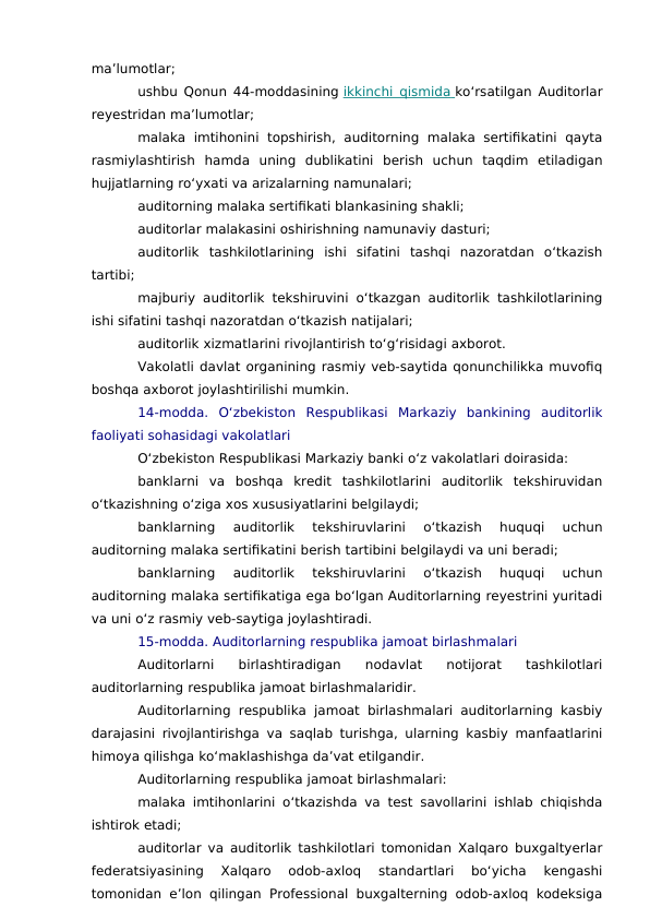ma’lumotlar;
ushbu Qonun 44-moddasining ikkinchi qismida
 
   ko‘rsatilgan Auditorlar
reyestridan ma’lumotlar;
malaka  imtihonini  topshirish,  auditorning  malaka  sertifikatini  qayta
rasmiylashtirish  hamda  uning  dublikatini  berish  uchun  taqdim  etiladigan
hujjatlarning ro‘yxati va arizalarning namunalari;
auditorning malaka sertifikati blankasining shakli;
auditorlar malakasini oshirishning namunaviy dasturi;
auditorlik  tashkilotlarining  ishi  sifatini  tashqi  nazoratdan  o‘tkazish
tartibi;
majburiy auditorlik tekshiruvini o‘tkazgan auditorlik tashkilotlarining
ishi sifatini tashqi nazoratdan o‘tkazish natijalari;
auditorlik xizmatlarini rivojlantirish to‘g‘risidagi axborot.
Vakolatli davlat organining rasmiy veb-saytida qonunchilikka muvofiq
boshqa axborot joylashtirilishi mumkin.
14-modda.  O‘zbekiston  Respublikasi  Markaziy  bankining  auditorlik
faoliyati sohasidagi vakolatlari
O‘zbekiston Respublikasi Markaziy banki o‘z vakolatlari doirasida:
banklarni  va  boshqa  kredit  tashkilotlarini  auditorlik  tekshiruvidan
o‘tkazishning o‘ziga xos xususiyatlarini belgilaydi;
banklarning  auditorlik  tekshiruvlarini  o‘tkazish  huquqi  uchun
auditorning malaka sertifikatini berish tartibini belgilaydi va uni beradi;
banklarning  auditorlik  tekshiruvlarini  o‘tkazish  huquqi  uchun
auditorning malaka sertifikatiga ega bo‘lgan Auditorlarning reyestrini yuritadi
va uni o‘z rasmiy veb-saytiga joylashtiradi.
15-modda. Auditorlarning respublika jamoat birlashmalari
Auditorlarni  birlashtiradigan  nodavlat  notijorat  tashkilotlari
auditorlarning respublika jamoat birlashmalaridir.
Auditorlarning respublika jamoat birlashmalari auditorlarning kasbiy
darajasini rivojlantirishga va saqlab turishga, ularning kasbiy manfaatlarini
himoya qilishga ko‘maklashishga da’vat etilgandir.
Auditorlarning respublika jamoat birlashmalari:
malaka imtihonlarini o‘tkazishda va test savollarini ishlab chiqishda
ishtirok etadi;
auditorlar va auditorlik tashkilotlari tomonidan Xalqaro buxgaltyerlar
federatsiyasining  Xalqaro  odob-axloq  standartlari  bo‘yicha  kengashi
tomonidan e’lon qilingan Professional buxgalterning odob-axloq kodeksiga
