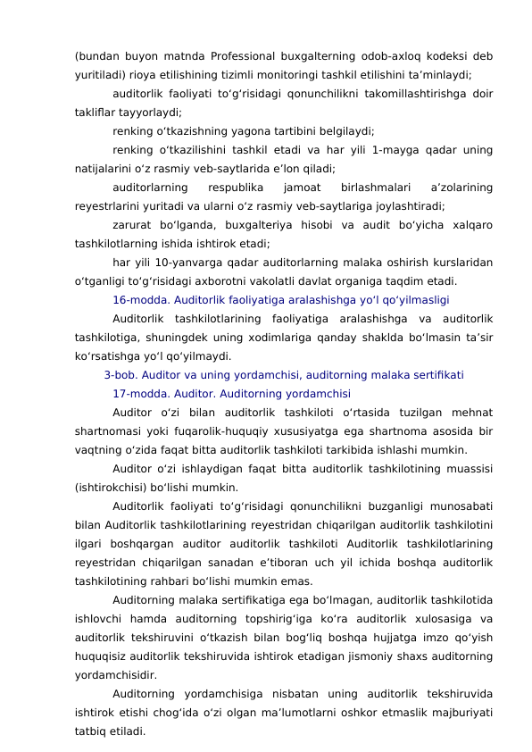 (bundan buyon matnda Professional buxgalterning odob-axloq kodeksi deb
yuritiladi) rioya etilishining tizimli monitoringi tashkil etilishini ta’minlaydi;
auditorlik faoliyati to‘g‘risidagi qonunchilikni takomillashtirishga doir
takliflar tayyorlaydi;
renking o‘tkazishning yagona tartibini belgilaydi;
renking o‘tkazilishini tashkil etadi va har yili 1-mayga qadar uning
natijalarini o‘z rasmiy veb-saytlarida e’lon qiladi;
auditorlarning  respublika  jamoat  birlashmalari  a’zolarining
reyestrlarini yuritadi va ularni o‘z rasmiy veb-saytlariga joylashtiradi;
zarurat  bo‘lganda,  buxgalteriya  hisobi  va  audit  bo‘yicha  xalqaro
tashkilotlarning ishida ishtirok etadi;
har yili 10-yanvarga qadar auditorlarning malaka oshirish kurslaridan
o‘tganligi to‘g‘risidagi axborotni vakolatli davlat organiga taqdim etadi.
16-modda. Auditorlik faoliyatiga aralashishga yo‘l qo‘yilmasligi
Auditorlik  tashkilotlarining  faoliyatiga  aralashishga  va  auditorlik
tashkilotiga, shuningdek uning xodimlariga qanday shaklda bo‘lmasin ta’sir
ko‘rsatishga yo‘l qo‘yilmaydi.
3-bob. Auditor va uning yordamchisi, auditorning malaka sertifikati
17-modda. Auditor. Auditorning yordamchisi
Auditor  o‘zi  bilan  auditorlik  tashkiloti  o‘rtasida  tuzilgan  mehnat
shartnomasi yoki fuqarolik-huquqiy xususiyatga ega shartnoma asosida bir
vaqtning o‘zida faqat bitta auditorlik tashkiloti tarkibida ishlashi mumkin.
Auditor o‘zi ishlaydigan faqat bitta auditorlik tashkilotining muassisi
(ishtirokchisi) bo‘lishi mumkin.
Auditorlik  faoliyati  to‘g‘risidagi  qonunchilikni  buzganligi  munosabati
bilan Auditorlik tashkilotlarining reyestridan chiqarilgan auditorlik tashkilotini
ilgari  boshqargan  auditor  auditorlik  tashkiloti  Auditorlik  tashkilotlarining
reyestridan chiqarilgan sanadan e’tiboran uch yil ichida boshqa auditorlik
tashkilotining rahbari bo‘lishi mumkin emas.
Auditorning malaka sertifikatiga ega bo‘lmagan, auditorlik tashkilotida
ishlovchi  hamda  auditorning  topshirig‘iga  ko‘ra  auditorlik  xulosasiga  va
auditorlik tekshiruvini o‘tkazish bilan bog‘liq boshqa hujjatga imzo qo‘yish
huquqisiz auditorlik tekshiruvida ishtirok etadigan jismoniy shaxs auditorning
yordamchisidir.
Auditorning  yordamchisiga  nisbatan  uning  auditorlik  tekshiruvida
ishtirok etishi chog‘ida o‘zi olgan ma’lumotlarni oshkor etmaslik majburiyati
tatbiq etiladi.
