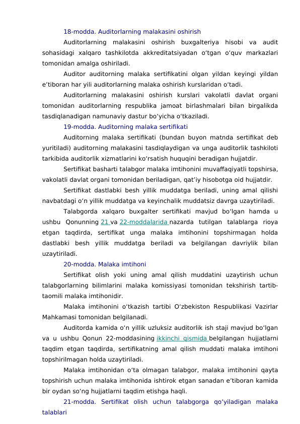 18-modda. Auditorlarning malakasini oshirish
Auditorlarning  malakasini  oshirish  buxgalteriya  hisobi  va  audit
sohasidagi  xalqaro  tashkilotda  akkreditatsiyadan  o‘tgan  o‘quv  markazlari
tomonidan amalga oshiriladi.
Auditor  auditorning  malaka  sertifikatini  olgan  yildan  keyingi  yildan
e’tiboran har yili auditorlarning malaka oshirish kurslaridan o‘tadi.
Auditorlarning  malakasini  oshirish  kurslari  vakolatli  davlat  organi
tomonidan  auditorlarning  respublika  jamoat  birlashmalari  bilan  birgalikda
tasdiqlanadigan namunaviy dastur bo‘yicha o‘tkaziladi.
19-modda. Auditorning malaka sertifikati
Auditorning malaka sertifikati (bundan buyon matnda sertifikat deb
yuritiladi) auditorning malakasini tasdiqlaydigan va unga auditorlik tashkiloti
tarkibida auditorlik xizmatlarini ko‘rsatish huquqini beradigan hujjatdir.
Sertifikat basharti talabgor malaka imtihonini muvaffaqiyatli topshirsa,
vakolatli davlat organi tomonidan beriladigan, qat’iy hisobotga oid hujjatdir.
Sertifikat dastlabki besh yillik muddatga beriladi, uning amal qilishi
navbatdagi o‘n yillik muddatga va keyinchalik muddatsiz davrga uzaytiriladi.
Talabgorda  xalqaro  buxgalter  sertifikati  mavjud  bo‘lgan  hamda  u
ushbu  Qonunning 21
    va 22-moddalarida
 
   nazarda  tutilgan  talablarga  rioya
etgan  taqdirda,  sertifikat  unga  malaka  imtihonini  topshirmagan  holda
dastlabki  besh  yillik  muddatga  beriladi  va  belgilangan  davriylik  bilan
uzaytiriladi.
20-modda. Malaka imtihoni
Sertifikat  olish  yoki  uning  amal  qilish  muddatini  uzaytirish  uchun
talabgorlarning  bilimlarini  malaka  komissiyasi tomonidan  tekshirish  tartib-
taomili malaka imtihonidir.
Malaka imtihonini o‘tkazish tartibi O‘zbekiston Respublikasi Vazirlar
Mahkamasi tomonidan belgilanadi.
Auditorda kamida o‘n yillik uzluksiz auditorlik ish staji mavjud bo‘lgan
va u ushbu Qonun 22-moddasining ikkinchi qismida
 
   belgilangan hujjatlarni
taqdim etgan taqdirda, sertifikatning amal qilish muddati malaka imtihoni
topshirilmagan holda uzaytiriladi.
Malaka imtihonidan o‘ta olmagan talabgor, malaka imtihonini qayta
topshirish uchun malaka imtihonida ishtirok etgan sanadan e’tiboran kamida
bir oydan so‘ng hujjatlarni taqdim etishga haqli.
21-modda.  Sertifikat  olish  uchun  talabgorga  qo‘yiladigan  malaka
talablari
