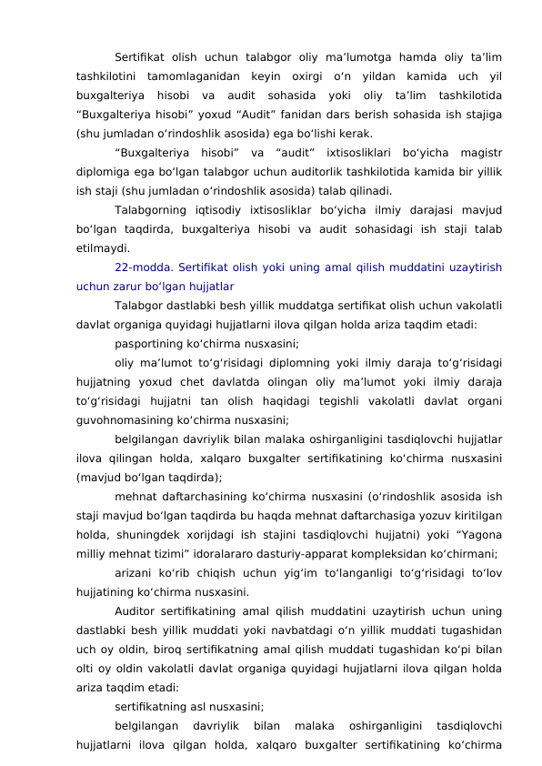 Sertifikat  olish  uchun  talabgor  oliy  ma’lumotga  hamda  oliy  ta’lim
tashkilotini  tamomlaganidan  keyin  oxirgi  o‘n  yildan  kamida  uch  yil
buxgalteriya  hisobi  va  audit  sohasida  yoki  oliy  ta’lim  tashkilotida
“Buxgalteriya hisobi” yoxud “Audit” fanidan dars berish sohasida ish stajiga
(shu jumladan o‘rindoshlik asosida) ega bo‘lishi kerak.
“Buxgalteriya  hisobi”  va  “audit”  ixtisosliklari  bo‘yicha  magistr
diplomiga ega bo‘lgan talabgor uchun auditorlik tashkilotida kamida bir yillik
ish staji (shu jumladan o‘rindoshlik asosida) talab qilinadi.
Talabgorning  iqtisodiy  ixtisosliklar  bo‘yicha  ilmiy  darajasi  mavjud
bo‘lgan  taqdirda,  buxgalteriya  hisobi  va  audit  sohasidagi  ish  staji  talab
etilmaydi.
22-modda. Sertifikat olish yoki uning amal qilish muddatini uzaytirish
uchun zarur bo‘lgan hujjatlar
Talabgor dastlabki besh yillik muddatga sertifikat olish uchun vakolatli
davlat organiga quyidagi hujjatlarni ilova qilgan holda ariza taqdim etadi:
pasportining ko‘chirma nusxasini;
oliy ma’lumot to‘g‘risidagi diplomning yoki ilmiy daraja to‘g‘risidagi
hujjatning  yoxud  chet  davlatda  olingan  oliy  ma’lumot  yoki  ilmiy  daraja
to‘g‘risidagi  hujjatni  tan  olish  haqidagi  tegishli  vakolatli  davlat  organi
guvohnomasining ko‘chirma nusxasini;
belgilangan davriylik bilan malaka oshirganligini tasdiqlovchi hujjatlar
ilova  qilingan  holda,  xalqaro  buxgalter  sertifikatining  ko‘chirma  nusxasini
(mavjud bo‘lgan taqdirda);
mehnat daftarchasining ko‘chirma nusxasini (o‘rindoshlik asosida ish
staji mavjud bo‘lgan taqdirda bu haqda mehnat daftarchasiga yozuv kiritilgan
holda,  shuningdek  xorijdagi  ish  stajini  tasdiqlovchi  hujjatni)  yoki  “Yagona
milliy mehnat tizimi” idoralararo dasturiy-apparat kompleksidan ko‘chirmani;
arizani  ko‘rib  chiqish  uchun  yig‘im  to‘langanligi  to‘g‘risidagi  to‘lov
hujjatining ko‘chirma nusxasini.
Auditor sertifikatining amal qilish muddatini uzaytirish uchun uning
dastlabki besh yillik muddati yoki navbatdagi o‘n yillik muddati tugashidan
uch oy oldin, biroq sertifikatning amal qilish muddati tugashidan ko‘pi bilan
olti oy oldin vakolatli davlat organiga quyidagi hujjatlarni ilova qilgan holda
ariza taqdim etadi:
sertifikatning asl nusxasini;
belgilangan  davriylik  bilan  malaka  oshirganligini  tasdiqlovchi
hujjatlarni  ilova  qilgan  holda,  xalqaro  buxgalter  sertifikatining  ko‘chirma
