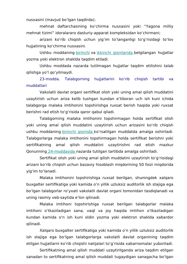nusxasini (mavjud bo‘lgan taqdirda);
mehnat  daftarchasining  ko‘chirma  nusxasini  yoki  “Yagona  milliy
mehnat tizimi” idoralararo dasturiy-apparat kompleksidan ko‘chirmani;
arizani  ko‘rib  chiqish  uchun  yig‘im  to‘langanligi  to‘g‘risidagi  to‘lov
hujjatining ko‘chirma nusxasini.
Ushbu moddaning birinchi va ikkinchi qismlarida
 
   belgilangan hujjatlar
yozma yoki elektron shaklda taqdim etiladi.
Ushbu moddada nazarda tutilmagan hujjatlar taqdim etilishini talab
qilishga yo‘l qo‘yilmaydi.
23-modda.  Talabgorning  hujjatlarini  ko‘rib  chiqish  tartibi  va
muddatlari
Vakolatli davlat organi sertifikat olish yoki uning amal qilish muddatini
uzaytirish uchun ariza kelib tushgan kundan e’tiboran uch ish kuni ichida
talabgorga malaka imtihonini topshirishga ruxsat berish haqida yoki ruxsat
berishni rad etish to‘g‘risida qaror qabul qiladi.
Talabgorning  malaka  imtihonini  topshirmagan  holda  sertifikat  olish
yoki  uning  amal qilish muddatini  uzaytirish  uchun arizasini  ko‘rib  chiqish
ushbu moddaning birinchi qismida
 
   ko‘rsatilgan muddatda amalga oshiriladi.
Talabgorlarga malaka imtihonini topshirmagan holda sertifikat berishni yoki
sertifikatning  amal  qilish  muddatini  uzaytirishni  rad  etish  mazkur
Qonunning  24-moddasida
 
   nazarda tutilgan tartibda amalga oshiriladi.
Sertifikat olish yoki uning amal qilish muddatini uzaytirish to‘g‘risidagi
arizani ko‘rib chiqish uchun bazaviy hisoblash miqdorining 50 foizi miqdorida
yig‘im to‘lanadi.
Malaka imtihonini topshirishiga ruxsat berilgan, shuningdek xalqaro
buxgalter sertifikatiga yoki kamida o‘n yillik uzluksiz auditorlik ish stajiga ega
bo‘lgan talabgorlar ro‘yxati vakolatli davlat organi tomonidan tasdiqlanadi va
uning rasmiy veb-saytida e’lon qilinadi.
Malaka  imtihoni  topshirishiga  ruxsat  berilgan  talabgorlar  malaka
imtihoni  o‘tkaziladigan  sana,  vaqt  va  joy  haqida  imtihon  o‘tkaziladigan
kundan kamida  o‘n  ish kuni  oldin  yozma  yoki  elektron  shaklda  xabardor
qilinadi.
Xalqaro buxgalter sertifikatiga yoki kamida o‘n yillik uzluksiz auditorlik
ish  stajiga  ega  bo‘lgan  talabgorlarga  vakolatli  davlat  organining  taqdim
etilgan hujjatlarni ko‘rib chiqishi natijalari to‘g‘risida xabarnomalar yuboriladi.
Sertifikatning amal qilish muddati uzaytirilganda ariza taqdim etilgan
sanadan to sertifikatning amal qilish muddati tugaydigan sanagacha bo‘lgan
