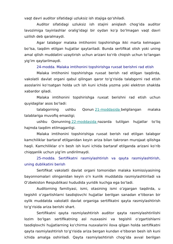 vaqt davri auditor sifatidagi uzluksiz ish stajiga qo‘shiladi.
Auditor  sifatidagi  uzluksiz  ish  stajini  aniqlash  chog‘ida  auditor
lavozimiga  tayinlashlar  oralig‘idagi  bir  oydan  ko‘p  bo‘lmagan  vaqt  davri
uzilish deb qaralmaydi.
Agar  talabgor  malaka  imtihonini  topshirishga  ikki  marta  kelmagan
bo‘lsa, taqdim etilgan hujjatlar qaytariladi. Bunda sertifikat olish yoki uning
amal qilish muddatini uzaytirish uchun arizani ko‘rib chiqish uchun to‘langan
yig‘im qaytarilmaydi.
24-modda. Malaka imtihonini topshirishga ruxsat berishni rad etish
Malaka  imtihonini  topshirishga  ruxsat  berish  rad  etilgan  taqdirda,
vakolatli davlat organi qabul qilingan qaror to‘g‘risida talabgorni rad etish
asoslarini ko‘rsatgan holda uch ish kuni ichida yozma yoki elektron shaklda
xabardor qiladi.
Malaka  imtihonini  topshirishga  ruxsat  berishni  rad  etish  uchun
quyidagilar asos bo‘ladi:
talabgorning  ushbu  Qonun 21-moddasida
 
   belgilangan  malaka
talablariga muvofiq emasligi;
ushbu  Qonunning  22-moddasida
 
   nazarda  tutilgan  hujjatlar  to‘liq
hajmda taqdim etilmaganligi.
Malaka  imtihonini  topshirishiga  ruxsat  berish  rad  etilgan  talabgor
kamchiliklar bartaraf etilganidan keyin ariza bilan takroran murojaat qilishga
haqli. Kamchiliklar o‘n besh ish kuni ichida bartaraf etilganda arizani ko‘rib
chiqqanlik uchun yig‘im undirilmaydi.
25-modda.  Sertifikatni  rasmiylashtirish  va  qayta  rasmiylashtirish,
uning dublikatini berish
Sertifikat vakolatli davlat organi tomonidan malaka komissiyasining
bayonnomalari olinganidan keyin o‘n kunlik muddatda rasmiylashtiriladi va
O‘zbekiston Respublikasi hududida yuridik kuchga ega bo‘ladi.
Auditorning  familiyasi,  ismi,  otasining  ismi  o‘zgargan  taqdirda,  u
tegishli o‘zgartishlarni tasdiqlovchi hujjatlar berilgan sanadan e’tiboran bir
oylik muddatda vakolatli davlat organiga sertifikatni qayta rasmiylashtirish
to‘g‘risida ariza berishi shart.
Sertifikatni  qayta  rasmiylashtirish  auditor  qayta  rasmiylashtirilishi
lozim  bo‘lgan  sertifikatning  asl  nusxasini  va  tegishli  o‘zgartishlarni
tasdiqlovchi hujjatlarning ko‘chirma nusxalarini ilova qilgan holda sertifikatni
qayta rasmiylashtirish to‘g‘risida ariza bergan kundan e’tiboran besh ish kuni
ichida  amalga  oshiriladi.  Qayta  rasmiylashtirish  chog‘ida  avval  berilgan
