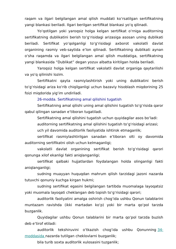 raqam va ilgari belgilangan amal qilish muddati ko‘rsatilgan sertifikatning
yangi blankasi beriladi. Ilgari berilgan sertifikat blankasi yo‘q qilinadi.
Yo‘qotilgan yoki yaroqsiz holga kelgan sertifikat o‘rniga auditorning
sertifikatning dublikatini berish to‘g‘risidagi arizasiga asosan uning dublikati
beriladi.  Sertifikat  yo‘qolganligi  to‘g‘risidagi  axborot  vakolatli  davlat
organining rasmiy veb-saytida e’lon qilinadi. Sertifikatning dublikati aynan
o‘sha  raqamda  va  ilgari  belgilangan amal qilish muddatiga, sertifikatning
yangi blankasida “Dublikat” degan yozuv albatta kiritilgan holda beriladi.
Yaroqsiz holga kelgan sertifikat vakolatli davlat organiga qaytarilishi
va yo‘q qilinishi lozim.
Sertifikatni  qayta  rasmiylashtirish  yoki  uning  dublikatini  berish
to‘g‘risidagi ariza ko‘rib chiqilganligi uchun bazaviy hisoblash miqdorining 25
foizi miqdorida yig‘im undiriladi.
26-modda. Sertifikatning amal qilishini tugatish
Sertifikatning amal qilishi uning amal qilishini tugatish to‘g‘risida qaror
qabul qilingan sanadan e’tiboran tugatiladi.
Sertifikatning amal qilishini tugatish uchun quyidagilar asos bo‘ladi:
auditorning sertifikatning amal qilishini tugatish to‘g‘risidagi arizasi;
uch yil davomida auditorlik faoliyatida ishtirok etmaganlik;
sertifikat  rasmiylashtirilgan  sanadan  e’tiboran  olti  oy  davomida
auditorning sertifikatni olish uchun kelmaganligi;
vakolatli  davlat  organining  sertifikat  berish  to‘g‘risidagi  qarori
qonunga xilof ekanligi fakti aniqlanganligi;
sertifikat  qalbaki  hujjatlardan  foydalangan  holda  olinganligi  fakti
aniqlanganligi;
sudning muayyan huquqdan mahrum qilish tarzidagi jazoni nazarda
tutuvchi qonuniy kuchga kirgan hukmi;
sudning sertifikat egasini belgilangan tartibda muomalaga layoqatsiz
yoki muomala layoqati cheklangan deb topish to‘g‘risidagi qarori;
auditorlik faoliyatini amalga oshirish chog‘ida ushbu Qonun talablarini
muntazam  ravishda  (ikki  martadan  ko‘p)  yoki  bir  marta  qo‘pol  tarzda
buzganlik.
Quyidagilar ushbu Qonun talablarini bir marta qo‘pol tarzda buzish
deb e’tirof etiladi:
auditorlik  tekshiruvini  o‘tkazish  chog‘ida  ushbu  Qonunning 34-
moddasida
 
   nazarda tutilgan cheklovlarni buzganlik;
bila turib soxta auditorlik xulosasini tuzganlik;

