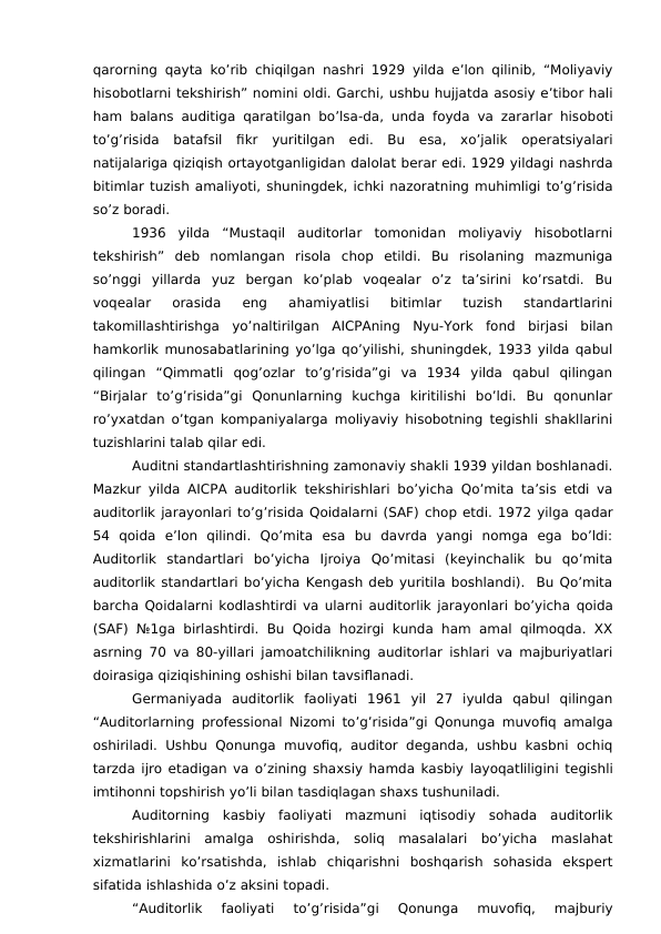 qarorning qayta ko’rib chiqilgan nashri 1929 yilda e’lon qilinib, “Moliyaviy
hisobotlarni tekshirish” nomini oldi. Garchi, ushbu hujjatda asosiy e’tibor hali
ham balans auditiga qaratilgan bo’lsa-da, unda foyda va zararlar hisoboti
to’g’risida  batafsil  fikr  yuritilgan  edi.  Bu  esa,  xo’jalik  operatsiyalari
natijalariga qiziqish ortayotganligidan dalolat berar edi. 1929 yildagi nashrda
bitimlar tuzish amaliyoti, shuningdek, ichki nazoratning muhimligi to’g’risida
so’z boradi. 
1936  yilda  “Mustaqil  auditorlar  tomonidan  moliyaviy  hisobotlarni
tekshirish”  deb  nomlangan  risola  chop  etildi.  Bu  risolaning  mazmuniga
so’nggi  yillarda  yuz  bergan  ko’plab  voqealar  o’z  ta’sirini  ko’rsatdi.  Bu
voqealar  orasida  eng  ahamiyatlisi  bitimlar  tuzish  standartlarini
takomillashtirishga  yo’naltirilgan  AICPAning  Nyu-York  fond  birjasi  bilan
hamkorlik munosabatlarining yo’lga qo’yilishi, shuningdek, 1933 yilda qabul
qilingan  “Qimmatli  qog’ozlar  to’g’risida”gi  va  1934  yilda  qabul  qilingan
“Birjalar  to’g’risida”gi  Qonunlarning  kuchga  kiritilishi  bo’ldi.  Bu  qonunlar
ro’yxatdan o’tgan kompaniyalarga moliyaviy hisobotning tegishli shakllarini
tuzishlarini talab qilar edi.
Auditni standartlashtirishning zamonaviy shakli 1939 yildan boshlanadi.
Mazkur yilda AICPA auditorlik tekshirishlari bo’yicha Qo’mita ta’sis etdi va
auditorlik jarayonlari to’g’risida Qoidalarni (SAF) chop etdi. 1972 yilga qadar
54  qoida  e’lon  qilindi.  Qo’mita  esa  bu  davrda  yangi  nomga  ega  bo’ldi:
Auditorlik  standartlari  bo’yicha  Ijroiya  Qo’mitasi  (keyinchalik  bu  qo’mita
auditorlik standartlari bo’yicha Kengash deb yuritila boshlandi).  Bu Qo’mita
barcha Qoidalarni kodlashtirdi va ularni auditorlik jarayonlari bo’yicha qoida
(SAF) №1ga birlashtirdi.  Bu Qoida  hozirgi kunda ham amal qilmoqda. XX
asrning 70 va 80-yillari jamoatchilikning auditorlar ishlari va majburiyatlari
doirasiga qiziqishining oshishi bilan tavsiflanadi. 
Germaniyada  auditorlik  faoliyati  1961  yil  27  iyulda  qabul  qilingan
“Auditorlarning professional  Nizomi to’g’risida”gi Qonunga muvofiq amalga
oshiriladi. Ushbu Qonunga  muvofiq, auditor  deganda, ushbu kasbni ochiq
tarzda ijro etadigan va o’zining shaxsiy hamda kasbiy layoqatliligini tegishli
imtihonni topshirish yo’li bilan tasdiqlagan shaxs tushuniladi. 
Auditorning  kasbiy  faoliyati  mazmuni  iqtisodiy  sohada  auditorlik
tekshirishlarini  amalga  oshirishda,  soliq  masalalari  bo’yicha  maslahat
xizmatlarini  ko’rsatishda,  ishlab  chiqarishni  boshqarish  sohasida  ekspert
sifatida ishlashida o’z aksini topadi.
“Auditorlik  faoliyati
 to’g’risida”gi
 Qonunga  muvofiq,  majburiy
