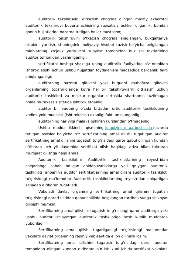 auditorlik  tekshiruvini  o‘tkazish  chog‘ida  olingan  maxfiy  axborotni
auditorlik  tekshiruvi  buyurtmachisining  ruxsatisiz oshkor  qilganlik,  bundan
qonun hujjatlarida nazarda tutilgan hollar mustasno;
auditorlik  tekshiruvini  o‘tkazish  chog‘ida  aniqlangan,  buxgalteriya
hisobini yuritish, shuningdek moliyaviy hisobot tuzish bo‘yicha belgilangan
talablarning  xo‘jalik  yurituvchi  subyekt  tomonidan  buzilishi  faktlarining
auditor tomonidan yashirilganligi;
sertifikatni boshqa shaxsga uning auditorlik faoliyatida o‘z nomidan
ishtirok etishi uchun ushbu hujjatdan foydalanishi maqsadida berganlik fakti
aniqlanganligi;
auditorning  nazorat  qiluvchi  yoki  huquqni  muhofaza  qiluvchi
organlarning  topshiriqlariga  ko‘ra  har  xil  tekshiruvlarni  o‘tkazish  uchun
auditorlik  tashkiloti  va  mazkur  organlar  o‘rtasida  shartnoma  tuzilmagan
holda mutaxassis sifatida ishtirok etganligi;
auditor  bir  vaqtning  o‘zida  bittadan  ortiq  auditorlik  tashkilotining
xodimi yoki muassisi (ishtirokchisi) ekanligi fakti aniqlanganligi;
auditorning har yilgi malaka oshirish kurslaridan o‘tmaganligi.
Ushbu  modda  ikkinchi  qismining to‘qqizinchi  xatboshisida
 
   nazarda
tutilgan  asoslar  bo‘yicha  o‘z  sertifikatining  amal  qilishi  tugatilgan  auditor
sertifikatning amal qilishini tugatish to‘g‘risidagi qaror qabul qilingan kundan
e’tiboran  uch  yil  davomida  sertifikat  olish  haqidagi  ariza  bilan  takroran
murojaat qilishga haqli emas.
Auditorlik  tashkilotini  Auditorlik  tashkilotlarining  reyestridan
chiqarishga  sabab  bo‘lgan  qoidabuzarliklarga  yo‘l  qo‘ygan  auditorlik
tashkiloti rahbari va auditor sertifikatlarining amal qilishi auditorlik tashkiloti
to‘g‘risidagi ma’lumotlar Auditorlik tashkilotlarining reyestridan chiqarilgan
sanadan e’tiboran tugatiladi.
Vakolatli  davlat  organining  sertifikatning  amal  qilishini  tugatish
to‘g‘risidagi qarori ustidan qonunchilikda belgilangan tartibda sudga shikoyat
qilinishi mumkin.
Sertifikatning amal qilishini tugatish to‘g‘risidagi qaror auditorga yoki
ushbu  auditor  ishlayotgan  auditorlik  tashkilotiga  besh  kunlik  muddatda
yuboriladi.
Sertifikatning  amal  qilishi  tugatilganligi  to‘g‘risidagi  ma’lumotlar
vakolatli davlat organining rasmiy veb-saytida e’lon qilinishi lozim.
Sertifikatning  amal  qilishini  tugatish  to‘g‘risidagi  qaror  auditor
tomonidan olingan kundan e’tiboran o‘n ish kuni ichida sertifikat vakolatli
