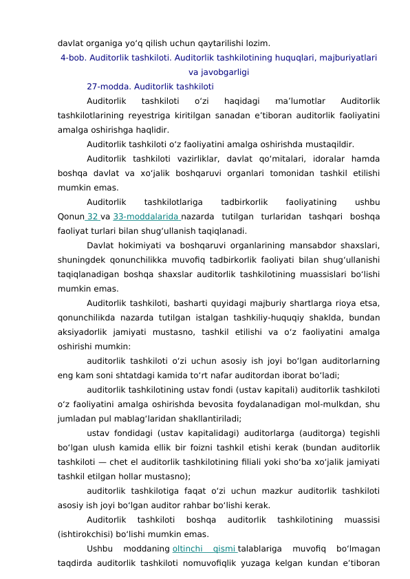 davlat organiga yo‘q qilish uchun qaytarilishi lozim.
4-bob. Auditorlik tashkiloti. Auditorlik tashkilotining huquqlari, majburiyatlari
va javobgarligi
27-modda. Auditorlik tashkiloti
Auditorlik  tashkiloti  o‘zi  haqidagi  ma’lumotlar  Auditorlik
tashkilotlarining reyestriga kiritilgan sanadan e’tiboran auditorlik faoliyatini
amalga oshirishga haqlidir.
Auditorlik tashkiloti o‘z faoliyatini amalga oshirishda mustaqildir.
Auditorlik  tashkiloti  vazirliklar,  davlat  qo‘mitalari,  idoralar  hamda
boshqa  davlat  va  xo‘jalik  boshqaruvi  organlari  tomonidan  tashkil  etilishi
mumkin emas.
Auditorlik
 
tashkilotlariga
 
tadbirkorlik
 
faoliyatining
 
ushbu
Qonun  32
    va 33-moddalarida
 
   nazarda  tutilgan  turlaridan  tashqari  boshqa
faoliyat turlari bilan shug‘ullanish taqiqlanadi.
Davlat hokimiyati va boshqaruvi organlarining mansabdor shaxslari,
shuningdek qonunchilikka muvofiq tadbirkorlik faoliyati bilan shug‘ullanishi
taqiqlanadigan boshqa shaxslar auditorlik tashkilotining muassislari bo‘lishi
mumkin emas.
Auditorlik tashkiloti, basharti quyidagi majburiy shartlarga rioya etsa,
qonunchilikda  nazarda  tutilgan  istalgan tashkiliy-huquqiy  shaklda,  bundan
aksiyadorlik  jamiyati  mustasno,  tashkil  etilishi  va  o‘z  faoliyatini  amalga
oshirishi mumkin:
auditorlik tashkiloti o‘zi uchun asosiy ish joyi bo‘lgan auditorlarning
eng kam soni shtatdagi kamida to‘rt nafar auditordan iborat bo‘ladi;
auditorlik tashkilotining ustav fondi (ustav kapitali) auditorlik tashkiloti
o‘z faoliyatini amalga oshirishda bevosita foydalanadigan mol-mulkdan, shu
jumladan pul mablag‘laridan shakllantiriladi;
ustav fondidagi (ustav kapitalidagi) auditorlarga (auditorga) tegishli
bo‘lgan ulush kamida ellik bir foizni tashkil etishi kerak (bundan auditorlik
tashkiloti — chet el auditorlik tashkilotining filiali yoki sho‘ba xo‘jalik jamiyati
tashkil etilgan hollar mustasno);
auditorlik  tashkilotiga  faqat  o‘zi  uchun  mazkur  auditorlik  tashkiloti
asosiy ish joyi bo‘lgan auditor rahbar bo‘lishi kerak.
Auditorlik  tashkiloti  boshqa  auditorlik  tashkilotining  muassisi
(ishtirokchisi) bo‘lishi mumkin emas.
Ushbu  moddaning oltinchi  qismi
 
   talablariga  muvofiq  bo‘lmagan
taqdirda auditorlik tashkiloti nomuvofiqlik yuzaga kelgan kundan e’tiboran
