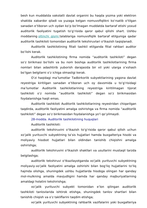besh kun muddatda vakolatli davlat organini bu haqda yozma yoki elektron
shaklda xabardor qiladi va yuzaga kelgan nomuvofiqlikni ko‘rsatib o‘tilgan
sanadan e’tiboran uch oydan ko‘p bo‘lmagan muddatda bartaraf etishi yoxud
auditorlik  faoliyatini  tugatish  to‘g‘risida  qaror  qabul  qilishi  shart.  Ushbu
moddaning oltinchi qismi
 
   talablariga nomuvofiqlik bartaraf etilguniga qadar
auditorlik tashkiloti tomonidan auditorlik tekshiruvlari o‘tkazish taqiqlanadi.
Auditorlik  tashkilotining  filiali  tashkil  etilganda  filial  rahbari  auditor
bo‘lishi kerak.
Auditorlik  tashkilotining  firma  nomida  “auditorlik  tashkiloti”  degan
so‘z birikmasi bo‘lishi va bu nom boshqa auditorlik tashkilotlarining firma
nomlari  bilan  adashtirib  yuborish  darajasida  bir  xil  yoki  ularga  o‘xshash
bo‘lgan belgilarni o‘z ichiga olmasligi kerak.
O‘zi haqidagi ma’lumotlar Tadbirkorlik subyektlarining yagona davlat
reyestriga  kiritilgan  sanadan  e’tiboran  uch  oy  davomida  u  to‘g‘risidagi
ma’lumotlar  Auditorlik  tashkilotlarining  reyestriga  kiritilmagan  tijorat
tashkiloti  o‘z  nomida  “auditorlik  tashkiloti”  degan  so‘z  birikmasidan
foydalanishga haqli emas.
Auditorlik tashkiloti Auditorlik tashkilotlarining reyestridan chiqarilgan
taqdirda, auditorlik faoliyatini amalga oshirishga va firma nomida “auditorlik
tashkiloti” degan so‘z birikmasidan foydalanishga yo‘l qo‘yilmaydi.
28-modda. Auditorlik tashkilotining huquqlari
Auditorlik tashkiloti:
auditorlik  tekshiruvini  o‘tkazish to‘g‘risida  qaror  qabul  qilish  uchun
xo‘jalik yurituvchi subyektning ta’sis hujjatlari hamda buxgalteriya hisobi va
moliyaviy  hisobot  hujjatlari  bilan  oldindan  tanishib  chiqishni  amalga
oshirishga;
auditorlik tekshiruvini o‘tkazish shakllari va usullarini mustaqil tarzda
belgilashga;
auditorlik tekshiruvi o‘tkazilayotganda xo‘jalik yurituvchi subyektning
moliyaviy-xo‘jalik faoliyatini amalga oshirishi bilan bog‘liq hujjatlarini to‘liq
hajmda olishga, shuningdek ushbu hujjatlarda hisobga olingan har qanday
mol-mulkning  amalda  mavjudligini  hamda  har  qanday  majburiyatlarning
amaldagi holatini tekshirishga;
xo‘jalik  yurituvchi  subyekt  tomonidan  e’lon  qilingan  auditorlik
tashkiloti  tanlovlarida  ishtirok  etishga,  shuningdek  tanlov  shartlari  bilan
tanishib chiqish va o‘z takliflarini taqdim etishga;
xo‘jalik yurituvchi subyektning rahbarlik vazifalarini yoki buxgalteriya
