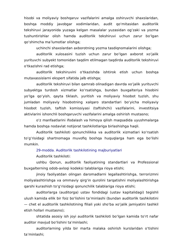 hisobi va moliyaviy boshqaruv vazifalarini amalga oshiruvchi shaxslaridan,
boshqa  moddiy  javobgar  xodimlaridan,  audit  qo‘mitasidan  auditorlik
tekshiruvi jarayonida yuzaga kelgan masalalar yuzasidan og‘zaki va yozma
tushuntirishlar  olish  hamda  auditorlik  tekshiruvi  uchun  zarur  bo‘lgan
qo‘shimcha ma’lumotlar olishga;
uchinchi shaxslardan axborotning yozma tasdiqnomalarini olishga;
auditorlik  xulosasini  tuzish  uchun  zarur  bo‘lgan  axborot  xo‘jalik
yurituvchi subyekt tomonidan taqdim etilmagan taqdirda auditorlik tekshiruvi
o‘tkazishni rad etishga;
auditorlik  tekshiruvini  o‘tkazishda  ishtirok  etish  uchun  boshqa
mutaxassislarni ekspert sifatida jalb etishga;
auditorlik tekshiruvi bilan qamrab olinadigan davrda xo‘jalik yurituvchi
subyektga  turdosh  xizmatlar  ko‘rsatishga,  bundan  buxgalteriya  hisobini
yo‘lga  qo‘yish,  qayta  tiklash,  yuritish  va  moliyaviy  hisobot  tuzish,  shu
jumladan  moliyaviy  hisobotning  xalqaro  standartlari  bo‘yicha  moliyaviy
hisobot  tuzish,  taftish  komissiyasi  (taftishchi)  vazifalarini,  investitsiya
aktivlarini ishonchli boshqaruvchi vazifalarini amalga oshirish mustasno;
o‘z manfaatlarini ifodalash va himoya qilish maqsadida uyushmalarga
hamda boshqa nodavlat notijorat tashkilotlariga birlashishga haqli.
Auditorlik tashkiloti qonunchilikka va auditorlik xizmatlari ko‘rsatish
to‘g‘risidagi  shartnomaga  muvofiq  boshqa  huquqlarga  ham  ega  bo‘lishi
mumkin.
29-modda. Auditorlik tashkilotining majburiyatlari
Auditorlik tashkiloti:
ushbu  Qonun,  auditorlik  faoliyatining  standartlari  va  Professional
buxgalterning odob-axloqi kodeksi talablariga rioya etishi;
jinoiy faoliyatdan olingan daromadlarni legallashtirishga, terrorizmni
moliyalashtirishga va ommaviy qirg‘in qurolini tarqatishni moliyalashtirishga
qarshi kurashish to‘g‘risidagi qonunchilik talablariga rioya etishi;
auditorlarga (auditorga) ustav fondidagi (ustav kapitalidagi) tegishli
ulush kamida ellik bir foiz bo‘lishini ta’minlashi (bundan auditorlik tashkilotini
— chet el auditorlik tashkilotining filiali yoki sho‘ba xo‘jalik jamiyatini tashkil
etish hollari mustasno);
shtatida asosiy ish joyi auditorlik tashkiloti bo‘lgan kamida to‘rt nafar
auditor mavjud bo‘lishini ta’minlashi;
auditorlarning  yilda  bir  marta  malaka  oshirish  kurslaridan  o‘tishini
ta’minlashi;
