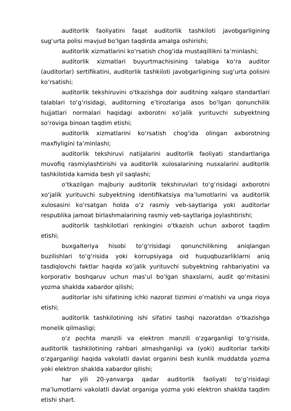 auditorlik  faoliyatini  faqat  auditorlik  tashkiloti  javobgarligining
sug‘urta polisi mavjud bo‘lgan taqdirda amalga oshirishi;
auditorlik xizmatlarini ko‘rsatish chog‘ida mustaqillikni ta’minlashi;
auditorlik  xizmatlari  buyurtmachisining  talabiga  ko‘ra  auditor
(auditorlar) sertifikatini, auditorlik tashkiloti javobgarligining sug‘urta polisini
ko‘rsatishi;
auditorlik tekshiruvini o‘tkazishga doir auditning xalqaro standartlari
talablari  to‘g‘risidagi,  auditorning  e’tirozlariga  asos  bo‘lgan  qonunchilik
hujjatlari  normalari  haqidagi  axborotni  xo‘jalik  yurituvchi  subyektning
so‘roviga binoan taqdim etishi;
auditorlik  xizmatlarini  ko‘rsatish  chog‘ida  olingan  axborotning
maxfiyligini ta’minlashi;
auditorlik  tekshiruvi  natijalarini  auditorlik  faoliyati  standartlariga
muvofiq rasmiylashtirishi va auditorlik  xulosalarining  nusxalarini auditorlik
tashkilotida kamida besh yil saqlashi;
o‘tkazilgan  majburiy  auditorlik  tekshiruvlari  to‘g‘risidagi  axborotni
xo‘jalik  yurituvchi  subyektning  identifikatsiya  ma’lumotlarini  va  auditorlik
xulosasini  ko‘rsatgan  holda  o‘z  rasmiy  veb-saytlariga  yoki  auditorlar
respublika jamoat birlashmalarining rasmiy veb-saytlariga joylashtirishi;
auditorlik  tashkilotlari  renkingini  o‘tkazish  uchun  axborot  taqdim
etishi;
buxgalteriya  hisobi  to‘g‘risidagi  qonunchilikning  aniqlangan
buzilishlari  to‘g‘risida  yoki  korrupsiyaga  oid  huquqbuzarliklarni  aniq
tasdiqlovchi faktlar haqida xo‘jalik yurituvchi subyektning rahbariyatini va
korporativ  boshqaruv  uchun  mas’ul  bo‘lgan  shaxslarni,  audit  qo‘mitasini
yozma shaklda xabardor qilishi;
auditorlar ishi sifatining ichki nazorat tizimini o‘rnatishi va unga rioya
etishi;
auditorlik  tashkilotining  ishi  sifatini  tashqi  nazoratdan  o‘tkazishga
monelik qilmasligi;
o‘z  pochta  manzili  va  elektron  manzili  o‘zgarganligi  to‘g‘risida,
auditorlik  tashkilotining  rahbari  almashganligi  va  (yoki)  auditorlar  tarkibi
o‘zgarganligi haqida vakolatli davlat organini besh kunlik muddatda yozma
yoki elektron shaklda xabardor qilishi;
har  yili  20-yanvarga  qadar  auditorlik  faoliyati  to‘g‘risidagi
ma’lumotlarni vakolatli davlat organiga yozma yoki elektron shaklda taqdim
etishi shart.
