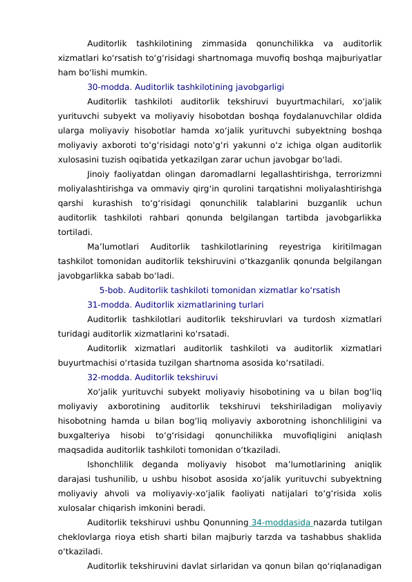 Auditorlik  tashkilotining  zimmasida  qonunchilikka  va  auditorlik
xizmatlari ko‘rsatish to‘g‘risidagi shartnomaga muvofiq boshqa majburiyatlar
ham bo‘lishi mumkin.
30-modda. Auditorlik tashkilotining javobgarligi
Auditorlik  tashkiloti  auditorlik  tekshiruvi  buyurtmachilari,  xo‘jalik
yurituvchi subyekt va moliyaviy hisobotdan boshqa foydalanuvchilar oldida
ularga  moliyaviy  hisobotlar  hamda  xo‘jalik  yurituvchi  subyektning  boshqa
moliyaviy axboroti to‘g‘risidagi noto‘g‘ri yakunni o‘z ichiga olgan auditorlik
xulosasini tuzish oqibatida yetkazilgan zarar uchun javobgar bo‘ladi.
Jinoiy faoliyatdan olingan daromadlarni legallashtirishga, terrorizmni
moliyalashtirishga va ommaviy qirg‘in qurolini tarqatishni moliyalashtirishga
qarshi  kurashish  to‘g‘risidagi  qonunchilik  talablarini  buzganlik  uchun
auditorlik  tashkiloti  rahbari  qonunda  belgilangan  tartibda  javobgarlikka
tortiladi.
Ma’lumotlari  Auditorlik  tashkilotlarining  reyestriga  kiritilmagan
tashkilot tomonidan auditorlik tekshiruvini o‘tkazganlik qonunda belgilangan
javobgarlikka sabab bo‘ladi.
5-bob. Auditorlik tashkiloti tomonidan xizmatlar ko‘rsatish
31-modda. Auditorlik xizmatlarining turlari
Auditorlik  tashkilotlari  auditorlik  tekshiruvlari  va  turdosh  xizmatlari
turidagi auditorlik xizmatlarini ko‘rsatadi.
Auditorlik  xizmatlari  auditorlik  tashkiloti  va  auditorlik  xizmatlari
buyurtmachisi o‘rtasida tuzilgan shartnoma asosida ko‘rsatiladi.
32-modda. Auditorlik tekshiruvi
Xo‘jalik yurituvchi subyekt moliyaviy hisobotining va u bilan bog‘liq
moliyaviy  axborotining  auditorlik  tekshiruvi  tekshiriladigan  moliyaviy
hisobotning hamda u bilan bog‘liq moliyaviy axborotning ishonchliligini va
buxgalteriya  hisobi  to‘g‘risidagi  qonunchilikka  muvofiqligini  aniqlash
maqsadida auditorlik tashkiloti tomonidan o‘tkaziladi.
Ishonchlilik  deganda  moliyaviy  hisobot  ma’lumotlarining  aniqlik
darajasi tushunilib, u ushbu hisobot asosida xo‘jalik yurituvchi subyektning
moliyaviy  ahvoli  va  moliyaviy-xo‘jalik  faoliyati  natijalari  to‘g‘risida  xolis
xulosalar chiqarish imkonini beradi.
Auditorlik tekshiruvi ushbu Qonunning  34-moddasida
 
   nazarda tutilgan
cheklovlarga rioya etish sharti bilan majburiy tarzda va tashabbus shaklida
o‘tkaziladi.
Auditorlik tekshiruvini davlat sirlaridan va qonun bilan qo‘riqlanadigan

