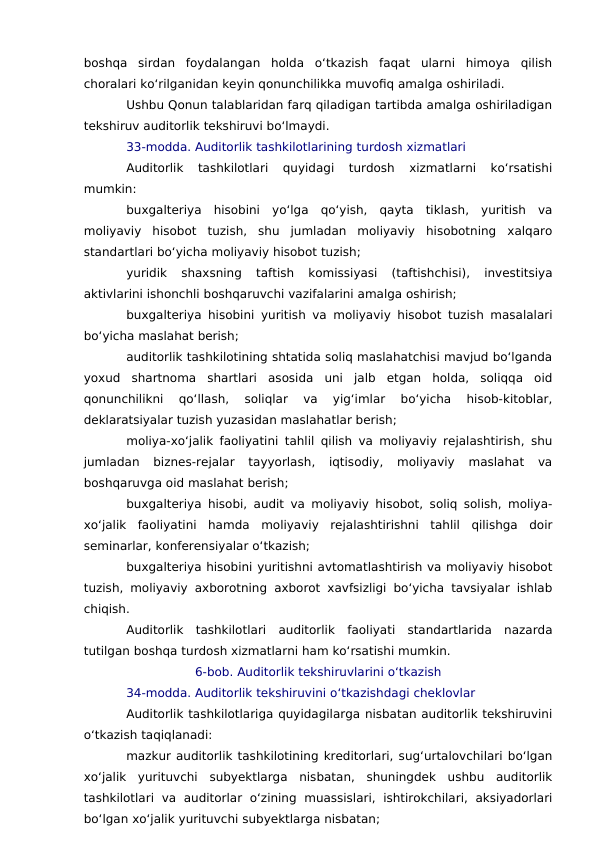 boshqa  sirdan  foydalangan  holda  o‘tkazish  faqat  ularni  himoya  qilish
choralari ko‘rilganidan keyin qonunchilikka muvofiq amalga oshiriladi.
Ushbu Qonun talablaridan farq qiladigan tartibda amalga oshiriladigan
tekshiruv auditorlik tekshiruvi bo‘lmaydi.
33-modda. Auditorlik tashkilotlarining turdosh xizmatlari
Auditorlik  tashkilotlari  quyidagi  turdosh  xizmatlarni  ko‘rsatishi
mumkin:
buxgalteriya  hisobini  yo‘lga  qo‘yish,  qayta  tiklash,  yuritish  va
moliyaviy  hisobot  tuzish,  shu  jumladan  moliyaviy  hisobotning  xalqaro
standartlari bo‘yicha moliyaviy hisobot tuzish;
yuridik  shaxsning  taftish  komissiyasi  (taftishchisi),  investitsiya
aktivlarini ishonchli boshqaruvchi vazifalarini amalga oshirish;
buxgalteriya hisobini yuritish va moliyaviy hisobot tuzish masalalari
bo‘yicha maslahat berish;
auditorlik tashkilotining shtatida soliq maslahatchisi mavjud bo‘lganda
yoxud  shartnoma  shartlari  asosida  uni  jalb  etgan  holda,  soliqqa  oid
qonunchilikni  qo‘llash,  soliqlar  va  yig‘imlar  bo‘yicha  hisob-kitoblar,
deklaratsiyalar tuzish yuzasidan maslahatlar berish;
moliya-xo‘jalik faoliyatini tahlil qilish va moliyaviy rejalashtirish, shu
jumladan  biznes-rejalar  tayyorlash,  iqtisodiy,  moliyaviy  maslahat  va
boshqaruvga oid maslahat berish;
buxgalteriya hisobi, audit va moliyaviy hisobot, soliq solish, moliya-
xo‘jalik  faoliyatini  hamda  moliyaviy  rejalashtirishni  tahlil  qilishga  doir
seminarlar, konferensiyalar o‘tkazish;
buxgalteriya hisobini yuritishni avtomatlashtirish va moliyaviy hisobot
tuzish, moliyaviy axborotning axborot xavfsizligi bo‘yicha tavsiyalar ishlab
chiqish.
Auditorlik  tashkilotlari  auditorlik  faoliyati  standartlarida  nazarda
tutilgan boshqa turdosh xizmatlarni ham ko‘rsatishi mumkin.
6-bob. Auditorlik tekshiruvlarini o‘tkazish
34-modda. Auditorlik tekshiruvini o‘tkazishdagi cheklovlar
Auditorlik tashkilotlariga quyidagilarga nisbatan auditorlik tekshiruvini
o‘tkazish taqiqlanadi:
mazkur auditorlik tashkilotining kreditorlari, sug‘urtalovchilari bo‘lgan
xo‘jalik  yurituvchi  subyektlarga  nisbatan,  shuningdek  ushbu  auditorlik
tashkilotlari  va  auditorlar  o‘zining  muassislari,  ishtirokchilari,  aksiyadorlari
bo‘lgan xo‘jalik yurituvchi subyektlarga nisbatan;
