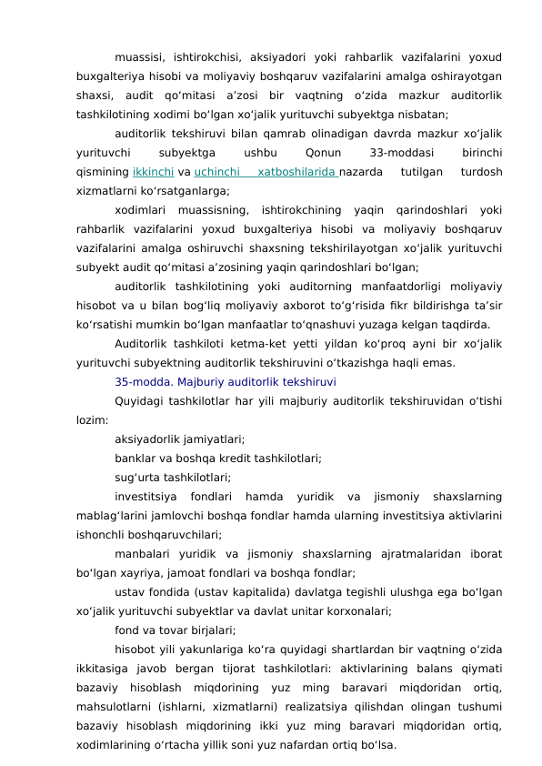 muassisi,  ishtirokchisi,  aksiyadori  yoki  rahbarlik  vazifalarini  yoxud
buxgalteriya hisobi va moliyaviy boshqaruv vazifalarini amalga oshirayotgan
shaxsi,  audit  qo‘mitasi  a’zosi  bir  vaqtning  o‘zida  mazkur  auditorlik
tashkilotining xodimi bo‘lgan xo‘jalik yurituvchi subyektga nisbatan;
auditorlik tekshiruvi bilan qamrab olinadigan davrda mazkur xo‘jalik
yurituvchi
 
subyektga
 
ushbu
 
Qonun
 
33-moddasi
 
birinchi
qismining ikkinchi va uchinchi  xatboshilarida
 
   nazarda  tutilgan  turdosh
xizmatlarni ko‘rsatganlarga;
xodimlari  muassisning,  ishtirokchining  yaqin  qarindoshlari  yoki
rahbarlik  vazifalarini  yoxud  buxgalteriya  hisobi  va  moliyaviy  boshqaruv
vazifalarini amalga oshiruvchi shaxsning tekshirilayotgan xo‘jalik yurituvchi
subyekt audit qo‘mitasi a’zosining yaqin qarindoshlari bo‘lgan;
auditorlik  tashkilotining  yoki  auditorning  manfaatdorligi  moliyaviy
hisobot va u bilan bog‘liq moliyaviy axborot to‘g‘risida fikr bildirishga ta’sir
ko‘rsatishi mumkin bo‘lgan manfaatlar to‘qnashuvi yuzaga kelgan taqdirda.
Auditorlik  tashkiloti  ketma-ket  yetti  yildan  ko‘proq  ayni bir  xo‘jalik
yurituvchi subyektning auditorlik tekshiruvini o‘tkazishga haqli emas.
35-modda. Majburiy auditorlik tekshiruvi
Quyidagi tashkilotlar har yili majburiy auditorlik tekshiruvidan o‘tishi
lozim:
aksiyadorlik jamiyatlari;
banklar va boshqa kredit tashkilotlari;
sug‘urta tashkilotlari;
investitsiya  fondlari  hamda  yuridik  va  jismoniy  shaxslarning
mablag‘larini jamlovchi boshqa fondlar hamda ularning investitsiya aktivlarini
ishonchli boshqaruvchilari;
manbalari  yuridik  va  jismoniy  shaxslarning  ajratmalaridan  iborat
bo‘lgan xayriya, jamoat fondlari va boshqa fondlar;
ustav fondida (ustav kapitalida) davlatga tegishli ulushga ega bo‘lgan
xo‘jalik yurituvchi subyektlar va davlat unitar korxonalari;
fond va tovar birjalari;
hisobot yili yakunlariga ko‘ra quyidagi shartlardan bir vaqtning o‘zida
ikkitasiga  javob  bergan  tijorat  tashkilotlari:  aktivlarining  balans  qiymati
bazaviy  hisoblash  miqdorining  yuz  ming  baravari  miqdoridan  ortiq,
mahsulotlarni  (ishlarni,  xizmatlarni)  realizatsiya  qilishdan  olingan  tushumi
bazaviy  hisoblash  miqdorining  ikki  yuz  ming  baravari  miqdoridan  ortiq,
xodimlarining o‘rtacha yillik soni yuz nafardan ortiq bo‘lsa.
