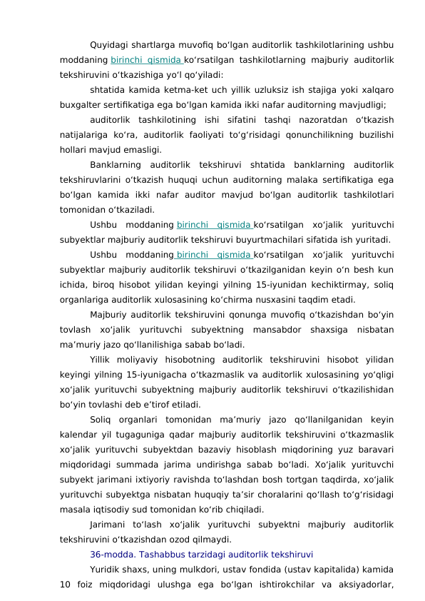 Quyidagi shartlarga muvofiq bo‘lgan auditorlik tashkilotlarining ushbu
moddaning birinchi qismida
 
   ko‘rsatilgan tashkilotlarning  majburiy auditorlik
tekshiruvini o‘tkazishiga yo‘l qo‘yiladi:
shtatida kamida ketma-ket uch yillik uzluksiz ish stajiga yoki xalqaro
buxgalter sertifikatiga ega bo‘lgan kamida ikki nafar auditorning mavjudligi;
auditorlik  tashkilotining  ishi  sifatini  tashqi  nazoratdan  o‘tkazish
natijalariga  ko‘ra,  auditorlik  faoliyati  to‘g‘risidagi  qonunchilikning  buzilishi
hollari mavjud emasligi.
Banklarning  auditorlik  tekshiruvi  shtatida  banklarning  auditorlik
tekshiruvlarini o‘tkazish huquqi uchun auditorning malaka sertifikatiga ega
bo‘lgan  kamida  ikki  nafar  auditor  mavjud  bo‘lgan  auditorlik  tashkilotlari
tomonidan o‘tkaziladi.
Ushbu  moddaning birinchi  qismida
 
   ko‘rsatilgan  xo‘jalik  yurituvchi
subyektlar majburiy auditorlik tekshiruvi buyurtmachilari sifatida ish yuritadi.
Ushbu  moddaning  birinchi  qismida
 
   ko‘rsatilgan  xo‘jalik  yurituvchi
subyektlar majburiy auditorlik tekshiruvi o‘tkazilganidan keyin o‘n besh kun
ichida, biroq hisobot yilidan keyingi yilning 15-iyunidan kechiktirmay, soliq
organlariga auditorlik xulosasining ko‘chirma nusxasini taqdim etadi.
Majburiy auditorlik tekshiruvini qonunga muvofiq o‘tkazishdan bo‘yin
tovlash  xo‘jalik  yurituvchi  subyektning  mansabdor  shaxsiga  nisbatan
ma’muriy jazo qo‘llanilishiga sabab bo‘ladi.
Yillik  moliyaviy  hisobotning  auditorlik  tekshiruvini  hisobot  yilidan
keyingi yilning 15-iyunigacha o‘tkazmaslik va auditorlik xulosasining yo‘qligi
xo‘jalik yurituvchi subyektning majburiy auditorlik tekshiruvi o‘tkazilishidan
bo‘yin tovlashi deb e’tirof etiladi.
Soliq  organlari  tomonidan  ma’muriy  jazo  qo‘llanilganidan  keyin
kalendar yil tugaguniga qadar majburiy auditorlik tekshiruvini o‘tkazmaslik
xo‘jalik yurituvchi subyektdan bazaviy hisoblash miqdorining yuz baravari
miqdoridagi  summada  jarima  undirishga  sabab  bo‘ladi.  Xo‘jalik  yurituvchi
subyekt jarimani ixtiyoriy ravishda to‘lashdan bosh tortgan taqdirda, xo‘jalik
yurituvchi subyektga nisbatan huquqiy ta’sir choralarini qo‘llash to‘g‘risidagi
masala iqtisodiy sud tomonidan ko‘rib chiqiladi.
Jarimani  to‘lash  xo‘jalik  yurituvchi  subyektni  majburiy  auditorlik
tekshiruvini o‘tkazishdan ozod qilmaydi.
36-modda. Tashabbus tarzidagi auditorlik tekshiruvi
Yuridik shaxs, uning mulkdori, ustav fondida (ustav kapitalida) kamida
10  foiz  miqdoridagi  ulushga  ega  bo‘lgan  ishtirokchilar  va  aksiyadorlar,
