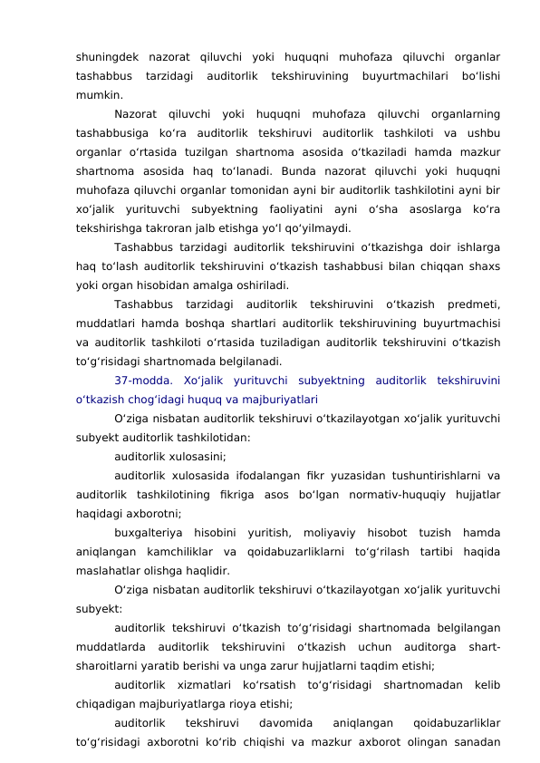 shuningdek  nazorat  qiluvchi  yoki  huquqni  muhofaza  qiluvchi  organlar
tashabbus  tarzidagi  auditorlik  tekshiruvining  buyurtmachilari  bo‘lishi
mumkin.
Nazorat  qiluvchi  yoki  huquqni  muhofaza  qiluvchi  organlarning
tashabbusiga  ko‘ra  auditorlik  tekshiruvi  auditorlik  tashkiloti  va  ushbu
organlar  o‘rtasida  tuzilgan  shartnoma  asosida  o‘tkaziladi  hamda  mazkur
shartnoma  asosida  haq  to‘lanadi.  Bunda  nazorat  qiluvchi  yoki  huquqni
muhofaza qiluvchi organlar tomonidan ayni bir auditorlik tashkilotini ayni bir
xo‘jalik  yurituvchi  subyektning  faoliyatini  ayni  o‘sha  asoslarga  ko‘ra
tekshirishga takroran jalb etishga yo‘l qo‘yilmaydi.
Tashabbus tarzidagi auditorlik tekshiruvini o‘tkazishga doir ishlarga
haq to‘lash auditorlik tekshiruvini o‘tkazish tashabbusi bilan chiqqan shaxs
yoki organ hisobidan amalga oshiriladi.
Tashabbus  tarzidagi  auditorlik  tekshiruvini  o‘tkazish  predmeti,
muddatlari hamda boshqa shartlari auditorlik tekshiruvining buyurtmachisi
va auditorlik tashkiloti o‘rtasida tuziladigan auditorlik tekshiruvini o‘tkazish
to‘g‘risidagi shartnomada belgilanadi.
37-modda.  Xo‘jalik  yurituvchi  subyektning  auditorlik  tekshiruvini
o‘tkazish chog‘idagi huquq va majburiyatlari
O‘ziga nisbatan auditorlik tekshiruvi o‘tkazilayotgan xo‘jalik yurituvchi
subyekt auditorlik tashkilotidan:
auditorlik xulosasini;
auditorlik  xulosasida ifodalangan fikr yuzasidan tushuntirishlarni va
auditorlik  tashkilotining  fikriga  asos  bo‘lgan  normativ-huquqiy  hujjatlar
haqidagi axborotni;
buxgalteriya  hisobini  yuritish,  moliyaviy  hisobot  tuzish  hamda
aniqlangan  kamchiliklar  va  qoidabuzarliklarni  to‘g‘rilash  tartibi  haqida
maslahatlar olishga haqlidir.
O‘ziga nisbatan auditorlik tekshiruvi o‘tkazilayotgan xo‘jalik yurituvchi
subyekt:
auditorlik  tekshiruvi  o‘tkazish to‘g‘risidagi shartnomada belgilangan
muddatlarda  auditorlik  tekshiruvini  o‘tkazish  uchun  auditorga  shart-
sharoitlarni yaratib berishi va unga zarur hujjatlarni taqdim etishi;
auditorlik  xizmatlari  ko‘rsatish  to‘g‘risidagi  shartnomadan  kelib
chiqadigan majburiyatlarga rioya etishi;
auditorlik  tekshiruvi  davomida  aniqlangan  qoidabuzarliklar
to‘g‘risidagi  axborotni  ko‘rib  chiqishi  va  mazkur  axborot  olingan  sanadan
