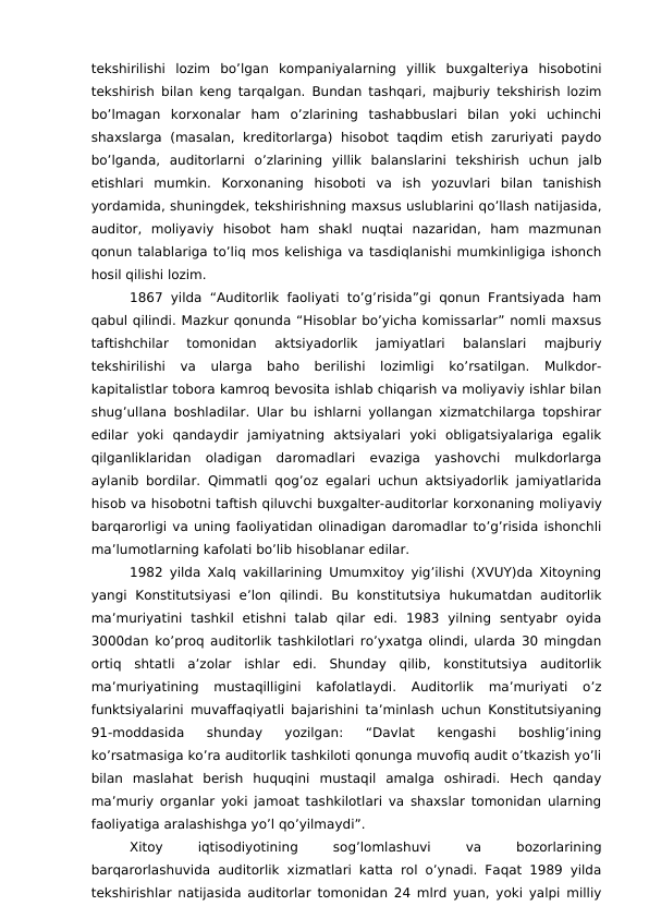 tekshirilishi  lozim  bo’lgan  kompaniyalarning  yillik  buxgalteriya hisobotini
tekshirish bilan keng tarqalgan. Bundan tashqari, majburiy tekshirish lozim
bo’lmagan  korxonalar  ham  o’zlarining  tashabbuslari  bilan  yoki  uchinchi
shaxslarga  (masalan, kreditorlarga)  hisobot  taqdim  etish  zaruriyati  paydo
bo’lganda,  auditorlarni  o’zlarining  yillik  balanslarini  tekshirish  uchun  jalb
etishlari  mumkin.  Korxonaning  hisoboti  va  ish  yozuvlari  bilan  tanishish
yordamida, shuningdek, tekshirishning maxsus uslublarini qo’llash natijasida,
auditor,  moliyaviy  hisobot  ham  shakl  nuqtai  nazaridan,  ham  mazmunan
qonun talablariga to’liq mos kelishiga va tasdiqlanishi mumkinligiga ishonch
hosil qilishi lozim.
1867 yilda  “Auditorlik  faoliyati to’g’risida”gi  qonun Frantsiyada ham
qabul qilindi. Mazkur qonunda “Hisoblar bo’yicha komissarlar” nomli maxsus
taftishchilar  tomonidan  aktsiyadorlik  jamiyatlari  balanslari  majburiy
tekshirilishi  va  ularga  baho  berilishi  lozimligi  ko’rsatilgan.  Mulkdor-
kapitalistlar tobora kamroq bevosita ishlab chiqarish va moliyaviy ishlar bilan
shug’ullana boshladilar. Ular bu ishlarni yollangan xizmatchilarga topshirar
edilar  yoki  qandaydir  jamiyatning  aktsiyalari  yoki  obligatsiyalariga  egalik
qilganliklaridan  oladigan  daromadlari  evaziga  yashovchi  mulkdorlarga
aylanib bordilar. Qimmatli qog’oz egalari uchun aktsiyadorlik jamiyatlarida
hisob va hisobotni taftish qiluvchi buxgalter-auditorlar korxonaning moliyaviy
barqarorligi va uning faoliyatidan olinadigan daromadlar to’g’risida ishonchli
ma’lumotlarning kafolati bo’lib hisoblanar edilar. 
1982 yilda Xalq vakillarining Umumxitoy yig’ilishi (XVUY)da Xitoyning
yangi  Konstitutsiyasi  e’lon  qilindi.  Bu  konstitutsiya  hukumatdan  auditorlik
ma’muriyatini  tashkil  etishni  talab  qilar  edi.  1983  yilning  sentyabr  oyida
3000dan ko’proq auditorlik tashkilotlari ro’yxatga olindi, ularda 30 mingdan
ortiq  shtatli  a’zolar  ishlar  edi.  Shunday  qilib,  konstitutsiya  auditorlik
ma’muriyatining  mustaqilligini  kafolatlaydi.  Auditorlik  ma’muriyati  o’z
funktsiyalarini muvaffaqiyatli bajarishini ta’minlash uchun Konstitutsiyaning
91-moddasida  shunday  yozilgan:  “Davlat  kengashi  boshlig’ining
ko’rsatmasiga ko’ra auditorlik tashkiloti qonunga muvofiq audit o’tkazish yo’li
bilan  maslahat  berish  huquqini  mustaqil  amalga  oshiradi.  Hech  qanday
ma’muriy organlar yoki jamoat tashkilotlari va shaxslar tomonidan ularning
faoliyatiga aralashishga yo’l qo’yilmaydi”.
Xitoy
 
iqtisodiyotining
 
sog’lomlashuvi
 
va
 
bozorlarining
barqarorlashuvida auditorlik xizmatlari katta rol o’ynadi. Faqat 1989 yilda
tekshirishlar natijasida auditorlar tomonidan 24 mlrd yuan, yoki yalpi milliy
