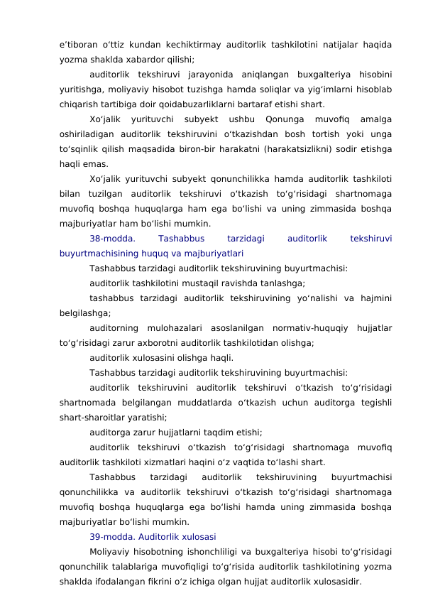 e’tiboran o‘ttiz kundan kechiktirmay auditorlik tashkilotini natijalar haqida
yozma shaklda xabardor qilishi;
auditorlik  tekshiruvi  jarayonida  aniqlangan  buxgalteriya  hisobini
yuritishga, moliyaviy hisobot tuzishga hamda soliqlar va yig‘imlarni hisoblab
chiqarish tartibiga doir qoidabuzarliklarni bartaraf etishi shart.
Xo‘jalik  yurituvchi  subyekt  ushbu  Qonunga  muvofiq  amalga
oshiriladigan  auditorlik  tekshiruvini  o‘tkazishdan  bosh  tortish  yoki  unga
to‘sqinlik qilish maqsadida biron-bir harakatni (harakatsizlikni) sodir etishga
haqli emas.
Xo‘jalik yurituvchi subyekt qonunchilikka hamda auditorlik tashkiloti
bilan  tuzilgan  auditorlik  tekshiruvi  o‘tkazish  to‘g‘risidagi  shartnomaga
muvofiq boshqa huquqlarga ham ega bo‘lishi va uning zimmasida boshqa
majburiyatlar ham bo‘lishi mumkin.
38-modda.
 
Tashabbus
 
tarzidagi
 
auditorlik
 
tekshiruvi
buyurtmachisining huquq va majburiyatlari
Tashabbus tarzidagi auditorlik tekshiruvining buyurtmachisi:
auditorlik tashkilotini mustaqil ravishda tanlashga;
tashabbus  tarzidagi  auditorlik  tekshiruvining  yo‘nalishi  va  hajmini
belgilashga;
auditorning  mulohazalari  asoslanilgan  normativ-huquqiy  hujjatlar
to‘g‘risidagi zarur axborotni auditorlik tashkilotidan olishga;
auditorlik xulosasini olishga haqli.
Tashabbus tarzidagi auditorlik tekshiruvining buyurtmachisi:
auditorlik  tekshiruvini  auditorlik  tekshiruvi  o‘tkazish  to‘g‘risidagi
shartnomada  belgilangan  muddatlarda  o‘tkazish  uchun  auditorga  tegishli
shart-sharoitlar yaratishi;
auditorga zarur hujjatlarni taqdim etishi;
auditorlik  tekshiruvi  o‘tkazish  to‘g‘risidagi  shartnomaga  muvofiq
auditorlik tashkiloti xizmatlari haqini o‘z vaqtida to‘lashi shart.
Tashabbus  tarzidagi  auditorlik  tekshiruvining  buyurtmachisi
qonunchilikka  va  auditorlik  tekshiruvi  o‘tkazish  to‘g‘risidagi  shartnomaga
muvofiq boshqa huquqlarga  ega  bo‘lishi  hamda  uning zimmasida  boshqa
majburiyatlar bo‘lishi mumkin.
39-modda. Auditorlik xulosasi
Moliyaviy hisobotning ishonchliligi va buxgalteriya hisobi to‘g‘risidagi
qonunchilik talablariga muvofiqligi to‘g‘risida auditorlik tashkilotining yozma
shaklda ifodalangan fikrini o‘z ichiga olgan hujjat auditorlik xulosasidir.
