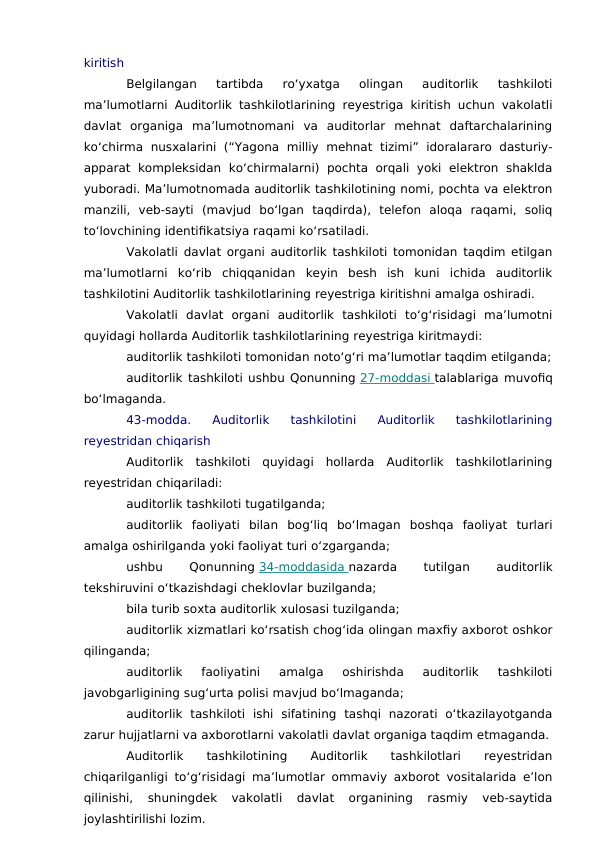 kiritish
Belgilangan  tartibda  ro‘yxatga  olingan  auditorlik  tashkiloti
ma’lumotlarni Auditorlik tashkilotlarining reyestriga kiritish uchun vakolatli
davlat  organiga  ma’lumotnomani  va  auditorlar  mehnat  daftarchalarining
ko‘chirma  nusxalarini  (“Yagona  milliy  mehnat  tizimi”  idoralararo  dasturiy-
apparat kompleksidan  ko‘chirmalarni)  pochta  orqali  yoki  elektron  shaklda
yuboradi. Ma’lumotnomada auditorlik tashkilotining nomi, pochta va elektron
manzili,  veb-sayti  (mavjud  bo‘lgan  taqdirda),  telefon  aloqa  raqami,  soliq
to‘lovchining identifikatsiya raqami ko‘rsatiladi.
Vakolatli davlat organi auditorlik tashkiloti tomonidan taqdim etilgan
ma’lumotlarni  ko‘rib  chiqqanidan  keyin  besh  ish  kuni  ichida  auditorlik
tashkilotini Auditorlik tashkilotlarining reyestriga kiritishni amalga oshiradi.
Vakolatli  davlat  organi  auditorlik  tashkiloti  to‘g‘risidagi  ma’lumotni
quyidagi hollarda Auditorlik tashkilotlarining reyestriga kiritmaydi:
auditorlik tashkiloti tomonidan noto‘g‘ri ma’lumotlar taqdim etilganda;
auditorlik tashkiloti ushbu Qonunning 27-moddasi
 
   talablariga muvofiq
bo‘lmaganda.
43-modda.  Auditorlik  tashkilotini  Auditorlik  tashkilotlarining
reyestridan chiqarish
Auditorlik  tashkiloti  quyidagi  hollarda  Auditorlik  tashkilotlarining
reyestridan chiqariladi:
auditorlik tashkiloti tugatilganda;
auditorlik  faoliyati  bilan  bog‘liq  bo‘lmagan  boshqa  faoliyat  turlari
amalga oshirilganda yoki faoliyat turi o‘zgarganda;
ushbu
 
Qonunning 34-moddasida
 
   nazarda
 
tutilgan
 
auditorlik
tekshiruvini o‘tkazishdagi cheklovlar buzilganda;
bila turib soxta auditorlik xulosasi tuzilganda;
auditorlik xizmatlari ko‘rsatish chog‘ida olingan maxfiy axborot oshkor
qilinganda;
auditorlik  faoliyatini  amalga  oshirishda  auditorlik  tashkiloti
javobgarligining sug‘urta polisi mavjud bo‘lmaganda;
auditorlik  tashkiloti  ishi  sifatining  tashqi  nazorati  o‘tkazilayotganda
zarur hujjatlarni va axborotlarni vakolatli davlat organiga taqdim etmaganda.
Auditorlik
 tashkilotining
 Auditorlik
 tashkilotlari
 reyestridan
chiqarilganligi to‘g‘risidagi ma’lumotlar ommaviy axborot vositalarida e’lon
qilinishi,  shuningdek  vakolatli  davlat  organining  rasmiy  veb-saytida
joylashtirilishi lozim.
