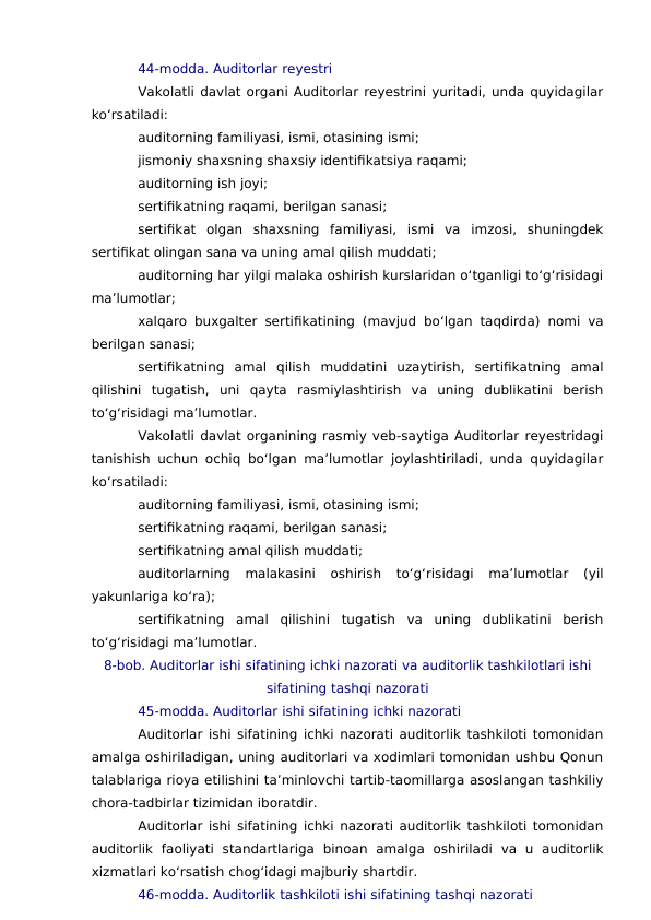 44-modda. Auditorlar reyestri
Vakolatli davlat organi Auditorlar reyestrini yuritadi, unda quyidagilar
ko‘rsatiladi:
auditorning familiyasi, ismi, otasining ismi;
jismoniy shaxsning shaxsiy identifikatsiya raqami;
auditorning ish joyi;
sertifikatning raqami, berilgan sanasi;
sertifikat  olgan  shaxsning  familiyasi,  ismi  va  imzosi,  shuningdek
sertifikat olingan sana va uning amal qilish muddati;
auditorning har yilgi malaka oshirish kurslaridan o‘tganligi to‘g‘risidagi
ma’lumotlar;
xalqaro buxgalter sertifikatining (mavjud bo‘lgan taqdirda) nomi va
berilgan sanasi;
sertifikatning  amal  qilish  muddatini  uzaytirish,  sertifikatning  amal
qilishini  tugatish,  uni  qayta  rasmiylashtirish  va  uning  dublikatini  berish
to‘g‘risidagi ma’lumotlar.
Vakolatli davlat organining rasmiy veb-saytiga Auditorlar reyestridagi
tanishish uchun ochiq bo‘lgan ma’lumotlar joylashtiriladi, unda quyidagilar
ko‘rsatiladi:
auditorning familiyasi, ismi, otasining ismi;
sertifikatning raqami, berilgan sanasi;
sertifikatning amal qilish muddati;
auditorlarning  malakasini  oshirish  to‘g‘risidagi  ma’lumotlar  (yil
yakunlariga ko‘ra);
sertifikatning  amal  qilishini  tugatish  va  uning  dublikatini  berish
to‘g‘risidagi ma’lumotlar.
8-bob. Auditorlar ishi sifatining ichki nazorati va auditorlik tashkilotlari ishi
sifatining tashqi nazorati
45-modda. Auditorlar ishi sifatining ichki nazorati
Auditorlar ishi sifatining ichki nazorati auditorlik tashkiloti tomonidan
amalga oshiriladigan, uning auditorlari va xodimlari tomonidan ushbu Qonun
talablariga rioya etilishini ta’minlovchi tartib-taomillarga asoslangan tashkiliy
chora-tadbirlar tizimidan iboratdir.
Auditorlar ishi sifatining ichki nazorati auditorlik tashkiloti tomonidan
auditorlik  faoliyati  standartlariga  binoan  amalga  oshiriladi  va  u  auditorlik
xizmatlari ko‘rsatish chog‘idagi majburiy shartdir.
46-modda. Auditorlik tashkiloti ishi sifatining tashqi nazorati
