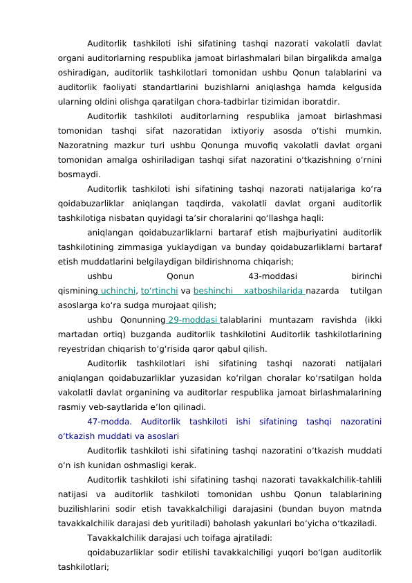 Auditorlik  tashkiloti  ishi  sifatining  tashqi  nazorati  vakolatli  davlat
organi auditorlarning respublika jamoat birlashmalari bilan birgalikda amalga
oshiradigan, auditorlik  tashkilotlari  tomonidan  ushbu Qonun  talablarini  va
auditorlik  faoliyati  standartlarini  buzishlarni  aniqlashga  hamda  kelgusida
ularning oldini olishga qaratilgan chora-tadbirlar tizimidan iboratdir.
Auditorlik  tashkiloti  auditorlarning  respublika  jamoat  birlashmasi
tomonidan  tashqi  sifat  nazoratidan  ixtiyoriy  asosda  o‘tishi  mumkin.
Nazoratning  mazkur  turi  ushbu  Qonunga  muvofiq  vakolatli  davlat  organi
tomonidan amalga oshiriladigan tashqi sifat nazoratini o‘tkazishning o‘rnini
bosmaydi.
Auditorlik  tashkiloti  ishi  sifatining  tashqi  nazorati  natijalariga  ko‘ra
qoidabuzarliklar  aniqlangan  taqdirda,  vakolatli  davlat  organi  auditorlik
tashkilotiga nisbatan quyidagi ta’sir choralarini qo‘llashga haqli:
aniqlangan  qoidabuzarliklarni  bartaraf  etish  majburiyatini  auditorlik
tashkilotining zimmasiga yuklaydigan va bunday qoidabuzarliklarni bartaraf
etish muddatlarini belgilaydigan bildirishnoma chiqarish;
ushbu
 
Qonun
 
43-moddasi
 
birinchi
qismining  uchinchi
 
 , to‘rtinchi va beshinchi  xatboshilarida
 
   nazarda  tutilgan
asoslarga ko‘ra sudga murojaat qilish;
ushbu  Qonunning  29-moddasi
 
   talablarini  muntazam  ravishda  (ikki
martadan ortiq) buzganda auditorlik tashkilotini Auditorlik tashkilotlarining
reyestridan chiqarish to‘g‘risida qaror qabul qilish.
Auditorlik  tashkilotlari  ishi  sifatining  tashqi  nazorati  natijalari
aniqlangan qoidabuzarliklar yuzasidan ko‘rilgan choralar ko‘rsatilgan holda
vakolatli davlat organining va auditorlar respublika jamoat birlashmalarining
rasmiy veb-saytlarida e’lon qilinadi.
47-modda.  Auditorlik  tashkiloti  ishi  sifatining  tashqi  nazoratini
o‘tkazish muddati va asoslari
Auditorlik tashkiloti ishi sifatining tashqi nazoratini o‘tkazish muddati
o‘n ish kunidan oshmasligi kerak.
Auditorlik tashkiloti ishi sifatining tashqi nazorati tavakkalchilik-tahlili
natijasi  va  auditorlik  tashkiloti  tomonidan  ushbu  Qonun  talablarining
buzilishlarini  sodir  etish  tavakkalchiligi  darajasini  (bundan  buyon  matnda
tavakkalchilik darajasi deb yuritiladi) baholash yakunlari bo‘yicha o‘tkaziladi.
Tavakkalchilik darajasi uch toifaga ajratiladi:
qoidabuzarliklar sodir etilishi tavakkalchiligi yuqori bo‘lgan auditorlik
tashkilotlari;
