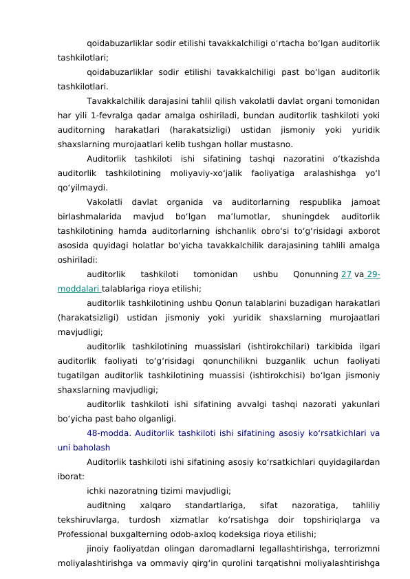 qoidabuzarliklar sodir etilishi tavakkalchiligi o‘rtacha bo‘lgan auditorlik
tashkilotlari;
qoidabuzarliklar  sodir  etilishi  tavakkalchiligi  past  bo‘lgan  auditorlik
tashkilotlari.
Tavakkalchilik darajasini tahlil qilish vakolatli davlat organi tomonidan
har yili 1-fevralga qadar amalga oshiriladi, bundan auditorlik tashkiloti yoki
auditorning  harakatlari  (harakatsizligi)  ustidan  jismoniy  yoki  yuridik
shaxslarning murojaatlari kelib tushgan hollar mustasno.
Auditorlik  tashkiloti  ishi  sifatining  tashqi  nazoratini  o‘tkazishda
auditorlik  tashkilotining  moliyaviy-xo‘jalik  faoliyatiga  aralashishga  yo‘l
qo‘yilmaydi.
Vakolatli  davlat  organida  va  auditorlarning  respublika  jamoat
birlashmalarida  mavjud  bo‘lgan  ma’lumotlar,  shuningdek  auditorlik
tashkilotining  hamda auditorlarning  ishchanlik obro‘si to‘g‘risidagi  axborot
asosida quyidagi holatlar bo‘yicha tavakkalchilik darajasining tahlili amalga
oshiriladi:
auditorlik  tashkiloti  tomonidan  ushbu  Qonunning 27 va  29-
 
 
moddalari
 
   talablariga rioya etilishi;
auditorlik tashkilotining ushbu Qonun talablarini buzadigan harakatlari
(harakatsizligi)  ustidan  jismoniy  yoki  yuridik  shaxslarning  murojaatlari
mavjudligi;
auditorlik  tashkilotining  muassislari  (ishtirokchilari)  tarkibida  ilgari
auditorlik  faoliyati  to‘g‘risidagi  qonunchilikni  buzganlik  uchun  faoliyati
tugatilgan auditorlik tashkilotining muassisi (ishtirokchisi) bo‘lgan jismoniy
shaxslarning mavjudligi;
auditorlik  tashkiloti  ishi  sifatining  avvalgi  tashqi  nazorati  yakunlari
bo‘yicha past baho olganligi.
48-modda. Auditorlik tashkiloti ishi sifatining asosiy ko‘rsatkichlari va
uni baholash
Auditorlik tashkiloti ishi sifatining asosiy ko‘rsatkichlari quyidagilardan
iborat:
ichki nazoratning tizimi mavjudligi;
auditning  xalqaro  standartlariga,  sifat  nazoratiga,  tahliliy
tekshiruvlarga,  turdosh  xizmatlar  ko‘rsatishga  doir  topshiriqlarga  va
Professional buxgalterning odob-axloq kodeksiga rioya etilishi;
jinoiy faoliyatdan olingan daromadlarni legallashtirishga, terrorizmni
moliyalashtirishga va ommaviy qirg‘in qurolini tarqatishni moliyalashtirishga
