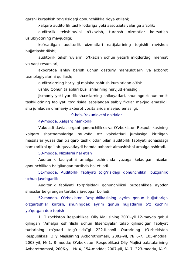 qarshi kurashish to‘g‘risidagi qonunchilikka rioya etilishi;
xalqaro auditorlik tashkilotlariga yoki assotsiatsiyalariga a’zolik;
auditorlik  tekshiruvini  o‘tkazish,  turdosh  xizmatlar  ko‘rsatish
uslubiyotining mavjudligi;
ko‘rsatilgan  auditorlik  xizmatlari  natijalarining  tegishli  ravishda
hujjatlashtirilishi;
auditorlik tekshiruvlarini o‘tkazish uchun yetarli miqdordagi mehnat
va vaqt resurslari;
axborotga  ishlov  berish  uchun  dasturiy  mahsulotlarni  va  axborot
texnologiyalarini qo‘llash;
auditorlarning har yilgi malaka oshirish kurslaridan o‘tish;
ushbu Qonun talablari buzilishlarining mavjud emasligi;
jismoniy yoki yuridik shaxslarning shikoyatlari, shuningdek auditorlik
tashkilotining faoliyati to‘g‘risida asoslangan salbiy fikrlar mavjud emasligi,
shu jumladan ommaviy axborot vositalarida mavjud emasligi.
9-bob. Yakunlovchi qoidalar
49-modda. Xalqaro hamkorlik
Vakolatli davlat organi qonunchilikka va O‘zbekiston Respublikasining
xalqaro  shartnomalariga  muvofiq  o‘z  vakolatlari  jumlasiga  kiritilgan
masalalar yuzasidan xalqaro tashkilotlar bilan auditorlik faoliyati sohasidagi
hamkorlikni qo‘llab-quvvatlaydi hamda axborot almashishni amalga oshiradi.
50-modda. Nizolarni hal etish
Auditorlik  faoliyatini  amalga  oshirishda  yuzaga  keladigan  nizolar
qonunchilikda belgilangan tartibda hal etiladi.
51-modda.  Auditorlik  faoliyati  to‘g‘risidagi  qonunchilikni  buzganlik
uchun javobgarlik
Auditorlik  faoliyati  to‘g‘risidagi  qonunchilikni  buzganlikda  aybdor
shaxslar belgilangan tartibda javobgar bo‘ladi.
52-modda.  O‘zbekiston  Respublikasining  ayrim  qonun  hujjatlariga
o‘zgartishlar  kiritish,  shuningdek  ayrim  qonun  hujjatlarini  o‘z  kuchini
yo‘qotgan deb topish
1. O‘zbekiston Respublikasi Oliy Majlisining 2001-yil 12-mayda qabul
qilingan  “Amalga  oshirilishi  uchun  litsenziyalar  talab  qilinadigan  faoliyat
turlarining  ro‘yxati  to‘g‘risida”gi  222-II-sonli  Qarorining  (O‘zbekiston
Respublikasi Oliy Majlisining  Axborotnomasi, 2002-yil, № 6-7, 105-modda;
2003-yil, № 1, 8-modda; O‘zbekiston Respublikasi Oliy Majlisi palatalarining
Axborotnomasi, 2006-yil, № 4, 154-modda; 2007-yil, № 7, 323-modda, № 9,
