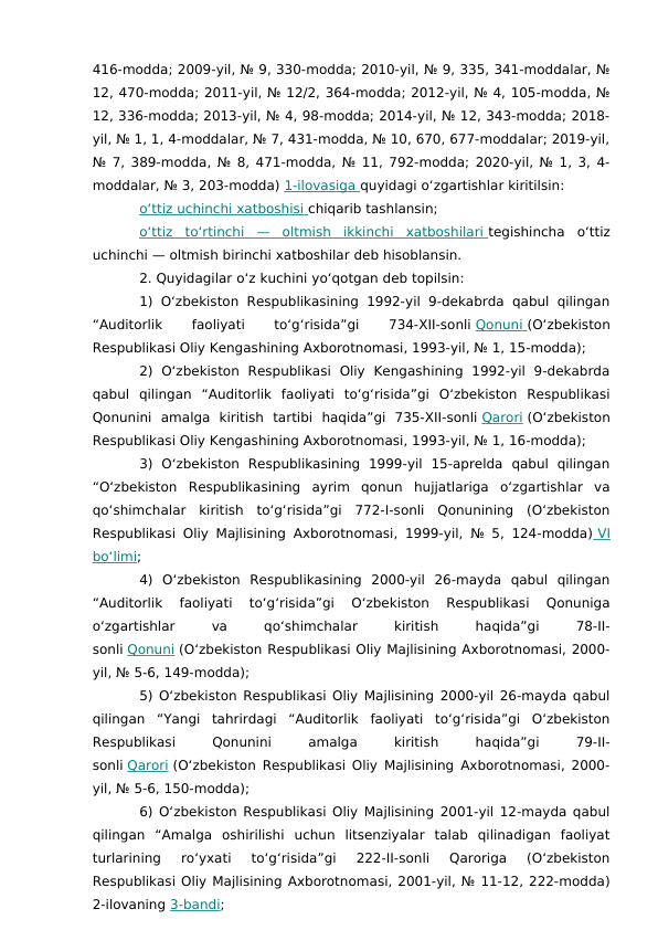 416-modda; 2009-yil, № 9, 330-modda; 2010-yil, № 9, 335, 341-moddalar, №
12, 470-modda; 2011-yil, № 12/2, 364-modda; 2012-yil, № 4, 105-modda, №
12, 336-modda; 2013-yil, № 4, 98-modda; 2014-yil, № 12, 343-modda; 2018-
yil, № 1, 1, 4-moddalar, № 7, 431-modda, № 10, 670, 677-moddalar; 2019-yil,
№ 7, 389-modda, № 8, 471-modda, № 11, 792-modda; 2020-yil, № 1, 3, 4-
moddalar, № 3, 203-modda) 1-ilovasiga
 
   quyidagi o‘zgartishlar kiritilsin:
o‘ttiz uchinchi xatboshisi
 
   chiqarib tashlansin;
o‘ttiz  to‘rtinchi  —  oltmish  ikkinchi  xatboshilari
 
   tegishincha  o‘ttiz
uchinchi — oltmish birinchi xatboshilar deb hisoblansin.
2. Quyidagilar o‘z kuchini yo‘qotgan deb topilsin:
1) O‘zbekiston  Respublikasining 1992-yil 9-dekabrda  qabul qilingan
“Auditorlik
 
faoliyati
 
to‘g‘risida”gi
 
734-XII-sonli Qonuni
 
   (O‘zbekiston
Respublikasi Oliy Kengashining Axborotnomasi, 1993-yil, № 1, 15-modda);
2)  O‘zbekiston  Respublikasi  Oliy  Kengashining  1992-yil  9-dekabrda
qabul  qilingan  “Auditorlik  faoliyati  to‘g‘risida”gi  O‘zbekiston  Respublikasi
Qonunini  amalga  kiritish  tartibi  haqida”gi  735-XII-sonli Qarori (O‘zbekiston
Respublikasi Oliy Kengashining Axborotnomasi, 1993-yil, № 1, 16-modda);
3)  O‘zbekiston  Respublikasining  1999-yil  15-aprelda  qabul  qilingan
“O‘zbekiston  Respublikasining  ayrim  qonun  hujjatlariga  o‘zgartishlar  va
qo‘shimchalar  kiritish  to‘g‘risida”gi  772-I-sonli  Qonunining  (O‘zbekiston
Respublikasi Oliy Majlisining Axborotnomasi, 1999-yil, № 5, 124-modda)  VI
  
bo‘limi;
4)  O‘zbekiston  Respublikasining  2000-yil  26-mayda  qabul  qilingan
“Auditorlik  faoliyati  to‘g‘risida”gi  O‘zbekiston  Respublikasi  Qonuniga
o‘zgartishlar
 
va
 
qo‘shimchalar
 
kiritish
 
haqida”gi
 
78-II-
sonli Qonuni (O‘zbekiston Respublikasi Oliy Majlisining Axborotnomasi, 2000-
yil, № 5-6, 149-modda);
5) O‘zbekiston Respublikasi Oliy Majlisining 2000-yil 26-mayda qabul
qilingan  “Yangi  tahrirdagi  “Auditorlik  faoliyati  to‘g‘risida”gi  O‘zbekiston
Respublikasi
 
Qonunini
 
amalga
 
kiritish
 
haqida”gi
 
79-II-
sonli Qarori (O‘zbekiston Respublikasi Oliy Majlisining Axborotnomasi, 2000-
yil, № 5-6, 150-modda);
6) O‘zbekiston Respublikasi Oliy Majlisining 2001-yil 12-mayda qabul
qilingan  “Amalga  oshirilishi  uchun  litsenziyalar  talab  qilinadigan  faoliyat
turlarining  ro‘yxati  to‘g‘risida”gi  222-II-sonli  Qaroriga  (O‘zbekiston
Respublikasi Oliy Majlisining Axborotnomasi, 2001-yil, № 11-12, 222-modda)
2-ilovaning 3-bandi;
