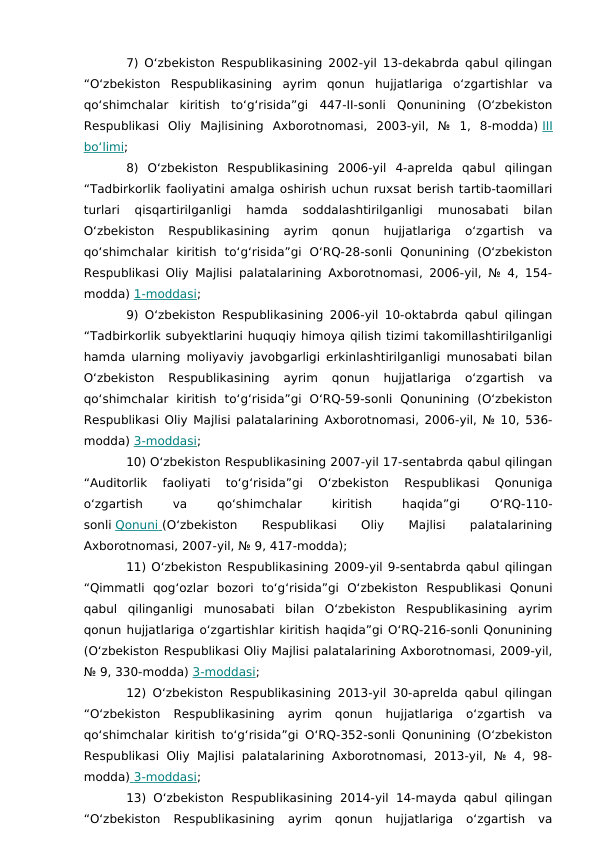 7) O‘zbekiston Respublikasining 2002-yil 13-dekabrda qabul qilingan
“O‘zbekiston  Respublikasining  ayrim  qonun  hujjatlariga  o‘zgartishlar  va
qo‘shimchalar  kiritish  to‘g‘risida”gi  447-II-sonli  Qonunining  (O‘zbekiston
Respublikasi  Oliy  Majlisining  Axborotnomasi,  2003-yil,  №  1,  8-modda) III
bo‘limi;
8)  O‘zbekiston  Respublikasining  2006-yil  4-aprelda  qabul  qilingan
“Tadbirkorlik faoliyatini amalga oshirish uchun ruxsat berish tartib-taomillari
turlari  qisqartirilganligi  hamda  soddalashtirilganligi  munosabati  bilan
O‘zbekiston  Respublikasining  ayrim  qonun  hujjatlariga  o‘zgartish  va
qo‘shimchalar  kiritish  to‘g‘risida”gi  O‘RQ-28-sonli  Qonunining  (O‘zbekiston
Respublikasi Oliy Majlisi palatalarining Axborotnomasi, 2006-yil, № 4, 154-
modda) 1-moddasi;
9) O‘zbekiston Respublikasining 2006-yil 10-oktabrda qabul qilingan
“Tadbirkorlik subyektlarini huquqiy himoya qilish tizimi takomillashtirilganligi
hamda ularning moliyaviy javobgarligi erkinlashtirilganligi munosabati bilan
O‘zbekiston  Respublikasining  ayrim  qonun  hujjatlariga  o‘zgartish  va
qo‘shimchalar  kiritish  to‘g‘risida”gi  O‘RQ-59-sonli  Qonunining  (O‘zbekiston
Respublikasi Oliy Majlisi palatalarining Axborotnomasi, 2006-yil, № 10, 536-
modda) 3-moddasi;
10) O‘zbekiston Respublikasining 2007-yil 17-sentabrda qabul qilingan
“Auditorlik  faoliyati  to‘g‘risida”gi  O‘zbekiston  Respublikasi  Qonuniga
o‘zgartish
 
va
 
qo‘shimchalar
 
kiritish
 
haqida”gi
 
O‘RQ-110-
sonli Qonuni
 
   (O‘zbekiston
 
Respublikasi
 
Oliy
 
Majlisi
 
palatalarining
Axborotnomasi, 2007-yil, № 9, 417-modda);
11) O‘zbekiston Respublikasining 2009-yil 9-sentabrda qabul qilingan
“Qimmatli  qog‘ozlar  bozori  to‘g‘risida”gi  O‘zbekiston  Respublikasi  Qonuni
qabul  qilinganligi  munosabati  bilan  O‘zbekiston  Respublikasining  ayrim
qonun hujjatlariga o‘zgartishlar kiritish haqida”gi O‘RQ-216-sonli Qonunining
(O‘zbekiston Respublikasi Oliy Majlisi palatalarining Axborotnomasi, 2009-yil,
№ 9, 330-modda) 3-moddasi;
12) O‘zbekiston Respublikasining 2013-yil 30-aprelda qabul qilingan
“O‘zbekiston  Respublikasining  ayrim  qonun  hujjatlariga  o‘zgartish  va
qo‘shimchalar kiritish to‘g‘risida”gi O‘RQ-352-sonli Qonunining (O‘zbekiston
Respublikasi Oliy  Majlisi  palatalarining  Axborotnomasi,  2013-yil,  № 4,  98-
modda)  3-moddasi
 
 ;
13) O‘zbekiston Respublikasining 2014-yil 14-mayda qabul qilingan
“O‘zbekiston  Respublikasining  ayrim  qonun  hujjatlariga  o‘zgartish  va
