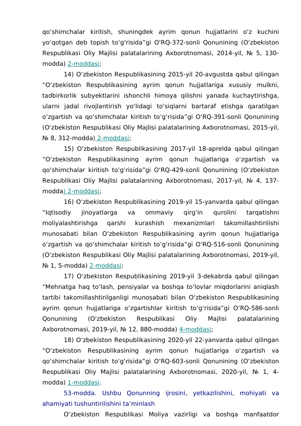 qo‘shimchalar  kiritish,  shuningdek  ayrim  qonun  hujjatlarini  o‘z  kuchini
yo‘qotgan deb topish to‘g‘risida”gi O‘RQ-372-sonli Qonunining (O‘zbekiston
Respublikasi Oliy Majlisi palatalarining Axborotnomasi, 2014-yil, № 5, 130-
modda) 2-moddasi;
14) O‘zbekiston Respublikasining 2015-yil 20-avgustda qabul qilingan
“O‘zbekiston  Respublikasining  ayrim  qonun  hujjatlariga  xususiy  mulkni,
tadbirkorlik  subyektlarini  ishonchli  himoya  qilishni  yanada  kuchaytirishga,
ularni  jadal  rivojlantirish  yo‘lidagi  to‘siqlarni  bartaraf  etishga  qaratilgan
o‘zgartish va qo‘shimchalar kiritish to‘g‘risida”gi O‘RQ-391-sonli Qonunining
(O‘zbekiston Respublikasi Oliy Majlisi palatalarining Axborotnomasi, 2015-yil,
№ 8, 312-modda)  2-moddasi
 
 ;
15) O‘zbekiston Respublikasining 2017-yil 18-aprelda qabul qilingan
“O‘zbekiston  Respublikasining  ayrim  qonun  hujjatlariga  o‘zgartish  va
qo‘shimchalar kiritish to‘g‘risida”gi O‘RQ-429-sonli Qonunining (O‘zbekiston
Respublikasi Oliy Majlisi palatalarining Axborotnomasi, 2017-yil, № 4, 137-
modda) 2-moddasi;
16) O‘zbekiston Respublikasining 2019-yil 15-yanvarda qabul qilingan
“Iqtisodiy  jinoyatlarga  va  ommaviy  qirg‘in  qurolini  tarqatishni
moliyalashtirishga  qarshi  kurashish  mexanizmlari  takomillashtirilishi
munosabati  bilan  O‘zbekiston  Respublikasining  ayrim  qonun  hujjatlariga
o‘zgartish va qo‘shimchalar kiritish to‘g‘risida”gi O‘RQ-516-sonli Qonunining
(O‘zbekiston Respublikasi Oliy Majlisi palatalarining Axborotnomasi, 2019-yil,
№ 1, 5-modda) 2-moddasi;
17) O‘zbekiston Respublikasining 2019-yil 3-dekabrda qabul qilingan
“Mehnatga haq to‘lash, pensiyalar va boshqa to‘lovlar miqdorlarini aniqlash
tartibi takomillashtirilganligi munosabati bilan O‘zbekiston Respublikasining
ayrim  qonun  hujjatlariga  o‘zgartishlar  kiritish  to‘g‘risida”gi  O‘RQ-586-sonli
Qonunining  (O‘zbekiston  Respublikasi  Oliy  Majlisi  palatalarining
Axborotnomasi, 2019-yil, № 12, 880-modda) 4-moddasi;
18) O‘zbekiston Respublikasining 2020-yil 22-yanvarda qabul qilingan
“O‘zbekiston  Respublikasining  ayrim  qonun  hujjatlariga  o‘zgartish  va
qo‘shimchalar kiritish to‘g‘risida”gi O‘RQ-603-sonli Qonunining (O‘zbekiston
Respublikasi  Oliy  Majlisi  palatalarining  Axborotnomasi,  2020-yil,  №  1,  4-
modda) 1-moddasi.
53-modda.  Ushbu  Qonunning  ijrosini,  yetkazilishini,  mohiyati  va
ahamiyati tushuntirilishini ta’minlash
O‘zbekiston  Respublikasi  Moliya  vazirligi  va  boshqa  manfaatdor

