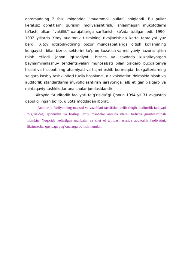 daromadning  2  foizi  miqdorida  “muammoli  pullar”  aniqlandi.  Bu  pullar
keraksiz  ob’ektlarni  qurishni  moliyalashtirish,  ishlanmagan  mukofotlarni
to’lash, ulkan “vakillik” xarajatlariga  sarflanishi ko’zda tutilgan edi. 1990-
1992  yillarda  Xitoy  auditorlik  tizimining  rivojlanishida  katta  taraqiyot  yuz
berdi.  Xitoy  iqtisodiyotining  bozor  munosabatlariga  o’tish  ko’lamining
kengayishi bilan biznes sektorini ko’proq kuzatish va moliyaviy nazorat qilish
talab  etiladi.  Jahon  iqtisodiyoti,  biznes  va  savdoda  kuzatilayotgan
baynalminallashuv  tendentsiyalari  munosabati  bilan  xalqaro  buxgalteriya
hisobi va hisobotining ahamiyati va hajmi oshib bormoqda, buxgalterlarning
xalqaro kasbiy tashkilotlari tuzila boshlandi, o’z vakolatlari doirasida hisob va
auditorlik standartlarini muvofiqlashtirish jarayoniga jalb etilgan xalqaro va
mintaqaviy tashkilotlar ana shular jumlasidandir.
Xitoyda “Auditorlik faoliyati to’g’risida”gi Qonun 1994 yil 31 avgustda
qabul qilingan bo’lib, u 55ta moddadan iborat.
Auditorlik faoliyatining maqsad va vazifalari tavsifidan kelib chiqib, auditorlik faoliyati
to’g’risidagi  qonundan  va  boshqa  ilmiy  manbalar  asosida  ularni  turlicha  guruhlashtirish
mumkin.  Yuqorida  keltirilgan  manbalar  va  chet  el  tajribasi  asosida  auditorlik  faoliyatini,
fikrimizcha, quyidagi pog’onalarga bo’lish mumkin. 
