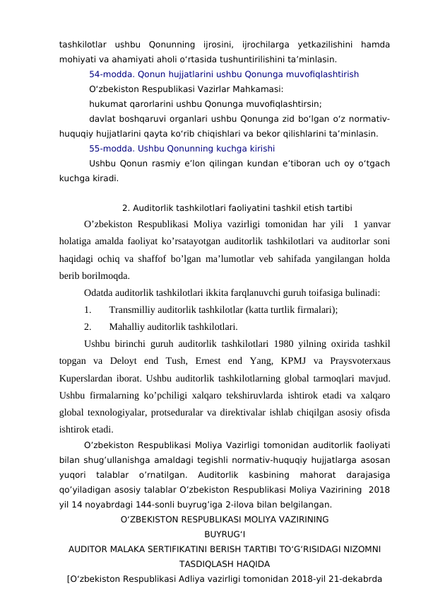 tashkilotlar  ushbu  Qonunning  ijrosini,  ijrochilarga  yetkazilishini  hamda
mohiyati va ahamiyati aholi o‘rtasida tushuntirilishini ta’minlasin.
54-modda. Qonun hujjatlarini ushbu Qonunga muvofiqlashtirish
O‘zbekiston Respublikasi Vazirlar Mahkamasi:
hukumat qarorlarini ushbu Qonunga muvofiqlashtirsin;
davlat boshqaruvi organlari ushbu Qonunga zid bo‘lgan o‘z normativ-
huquqiy hujjatlarini qayta ko‘rib chiqishlari va bekor qilishlarini ta’minlasin.
55-modda. Ushbu Qonunning kuchga kirishi
Ushbu Qonun rasmiy e’lon qilingan kundan e’tiboran uch oy o‘tgach
kuchga kiradi.
2. Auditorlik tashkilotlari faoliyatini tashkil etish tartibi
O’zbekiston Respublikasi Moliya vazirligi tomonidan  har yili   1 yanvar
holatiga amalda faoliyat ko’rsatayotgan auditorlik tashkilotlari va auditorlar soni
haqidagi ochiq va shaffof bo’lgan ma’lumotlar veb sahifada yangilangan holda
berib borilmoqda.
Odatda auditorlik tashkilotlari ikkita farqlanuvchi guruh toifasiga bulinadi:
1.
Transmilliy auditorlik tashkilotlar (katta turtlik firmalari);
2.
Mahalliy auditorlik tashkilotlari.
Ushbu  birinchi  guruh auditorlik tashkilotlari  1980 yilning oxirida tashkil
topgan va  Deloyt  end  Tush, Ernest  end  Yang,  KPMJ  va  Praysvoterxaus
Kuperslardan iborat. Ushbu auditorlik  tashkilotlarning global  tarmoqlari mavjud.
Ushbu firmalarning ko’pchiligi xalqaro tekshiruvlarda ishtirok etadi va xalqaro
global texnologiyalar, protseduralar va direktivalar ishlab chiqilgan asosiy ofisda
ishtirok etadi. 
O’zbekiston Respublikasi Moliya Vazirligi tomonidan auditorlik faoliyati
bilan shug’ullanishga amaldagi tegishli normativ-huquqiy hujjatlarga asosan
yuqori
 talablar  o’rnatilgan.  Auditorlik  kasbining  mahorat  darajasiga
qo’yiladigan asosiy talablar O’zbekiston Respublikasi Moliya Vazirining  2018
yil 14 noyabrdagi 144-sonli buyrug’iga 2-ilova bilan belgilangan. 
O‘ZBEKISTON RESPUBLIKASI MOLIYA VAZIRINING
BUYRUG‘I
AUDITOR MALAKA SERTIFIKATINI BERISH TARTIBI TO‘G‘RISIDAGI NIZOMNI
TASDIQLASH HAQIDA
[O‘zbekiston Respublikasi Adliya vazirligi tomonidan 2018-yil 21-dekabrda
