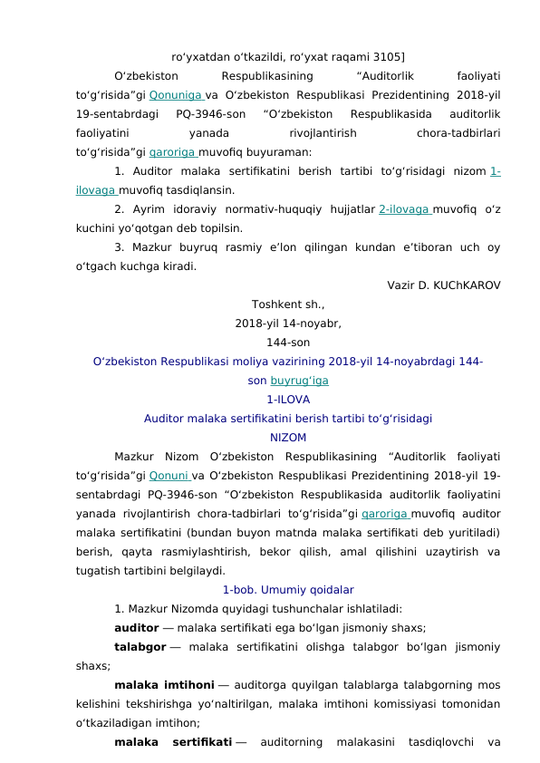 ro‘yxatdan o‘tkazildi, ro‘yxat raqami 3105]
O‘zbekiston
 
Respublikasining
 
“Auditorlik
 
faoliyati
to‘g‘risida”gi Qonuniga
 
   va  O‘zbekiston  Respublikasi  Prezidentining  2018-yil
19-sentabrdagi  PQ-3946-son  “O‘zbekiston  Respublikasida  auditorlik
faoliyatini
 
yanada
 
rivojlantirish
 
chora-tadbirlari
to‘g‘risida”gi qaroriga
 
   muvofiq buyuraman:
1.  Auditor  malaka  sertifikatini  berish  tartibi  to‘g‘risidagi  nizom 1-
ilovaga
 
   muvofiq tasdiqlansin.
2.  Ayrim  idoraviy  normativ-huquqiy  hujjatlar 2-ilovaga
 
   muvofiq  o‘z
kuchini yo‘qotgan deb topilsin.
3.  Mazkur  buyruq  rasmiy  e’lon  qilingan  kundan  e’tiboran  uch  oy
o‘tgach kuchga kiradi.
Vazir D. KUChKAROV
Toshkent sh.,
2018-yil 14-noyabr,
144-son
O‘zbekiston Respublikasi moliya vazirining 2018-yil 14-noyabrdagi 144-
son buyrug‘iga
1-ILOVA
Auditor malaka sertifikatini berish tartibi to‘g‘risidagi
NIZOM
Mazkur  Nizom  O‘zbekiston  Respublikasining  “Auditorlik  faoliyati
to‘g‘risida”gi Qonuni
 
   va O‘zbekiston Respublikasi Prezidentining 2018-yil 19-
sentabrdagi  PQ-3946-son  “O‘zbekiston  Respublikasida  auditorlik  faoliyatini
yanada  rivojlantirish  chora-tadbirlari  to‘g‘risida”gi qaroriga
 
   muvofiq  auditor
malaka sertifikatini (bundan buyon matnda malaka sertifikati deb yuritiladi)
berish,  qayta  rasmiylashtirish,  bekor  qilish,  amal  qilishini  uzaytirish  va
tugatish tartibini belgilaydi.
1-bob. Umumiy qoidalar
1. Mazkur Nizomda quyidagi tushunchalar ishlatiladi:
auditor ― malaka sertifikati ega bo‘lgan jismoniy shaxs;
talabgor ―  malaka  sertifikatini  olishga  talabgor  bo‘lgan  jismoniy
shaxs;
malaka imtihoni ― auditorga quyilgan talablarga talabgorning mos
kelishini tekshirishga yo‘naltirilgan, malaka imtihoni komissiyasi tomonidan
o‘tkaziladigan imtihon;
malaka  sertifikati ―  auditorning  malakasini  tasdiqlovchi  va

