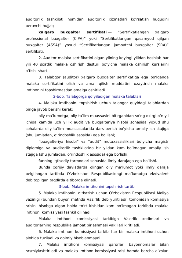 auditorlik  tashkiloti  nomidan  auditorlik  xizmatlari  ko‘rsatish  huquqini
beruvchi hujjat;
xalqaro  buxgalter  sertifikati ―  “Sertifikatlangan  xalqaro
professional  buxgalter  (CIPA)”  yoki  “Sertifikatlangan  qasamyod  qilgan
buxgalter  (ASSA)”  yoxud  “Sertifikatlangan  jamoatchi  buxgalter  (SRA)”
sertifikati.
2. Auditor malaka sertifikatini olgan yilning keyingi yilidan boshlab har
yili  40  soatlik  malaka  oshirish  dasturi  bo‘yicha  malaka  oshirish  kurslarini
o‘tishi shart.
3.  Talabgor  (auditor)  xalqaro  buxgalter  sertifikatiga  ega  bo‘lganda
malaka  sertifikatini  olish  va  amal  qilish  muddatini  uzaytirish  malaka
imtihonini topshirmasdan amalga oshiriladi.
2-bob. Talabgorga qo‘yiladigan malaka talablari
4. Malaka imtihonini topshirish uchun talabgor quyidagi talablardan
biriga javob berishi kerak:
oliy ma’lumotga, oliy ta’lim muassasini bitirganidan so‘ng oxirgi o‘n yil
ichida kamida uch yillik audit va buxgalteriya hisobi sohasida yoxud shu
sohalarda oliy ta’lim muassasalarida dars berish bo‘yicha amaliy ish stajiga
(shu jumladan, o‘rindoshlik asosida) ega bo‘lishi;
“buxgalteriya  hisobi”  va  “audit”  mutaxassisliklari  bo‘yicha  magistr
diplomiga  va  auditorlik  tashkilotida  bir  yildan  kam  bo‘lmagan  amaliy  ish
stajiga (shu jumladan, o‘rindoshlik asosida) ega bo‘lishi;
fanning iqtisodiy tarmoqlari sohasida ilmiy darajaga ega bo‘lishi.
Bunda  xorijiy  davlatlarda  olingan  oliy  ma’lumot  yoki  ilmiy  daraja
belgilangan  tartibda  O‘zbekiston  Respublikasidagi  ma’lumotga  ekvivalent
deb topilgan taqdirda e’tiborga olinadi.
3-bob. Malaka imtihonini topshirish tartibi
5. Malaka imtihonini o‘tkazish uchun O‘zbekiston Respublikasi Moliya
vazirligi (bundan buyon matnda Vazirlik deb yuritiladi) tomonidan komissiya
raisini hisobga olgan holda to‘rt kishidan kam bo‘lmagan tarkibda malaka
imtihoni komissiyasi tashkil qilinadi.
Malaka  imtihoni  komissiyasi  tarkibiga  Vazirlik  xodimlari  va
auditorlarning respublika jamoat birlashmasi vakillari kiritiladi.
6. Malaka imtihoni komissiyasi tarkibi har bir malaka imtihoni uchun
alohida tuziladi va doimiy hisoblanmaydi.
7.  Malaka  imtihoni  komissiyasi  qarorlari  bayonnomalar  bilan
rasmiylashtiriladi va malaka imtihon komissiyasi raisi hamda barcha a’zolari
