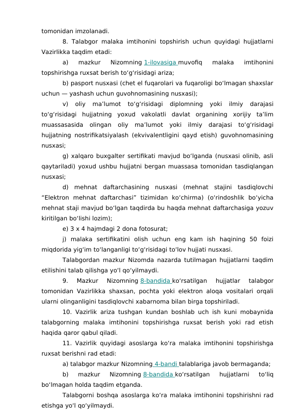 tomonidan imzolanadi.
8. Talabgor malaka imtihonini topshirish uchun quyidagi hujjatlarni
Vazirlikka taqdim etadi:
a)  mazkur  Nizomning 1-ilovasiga
 
   muvofiq  malaka  imtihonini
topshirishga ruxsat berish to‘g‘risidagi ariza;
b) pasport nusxasi (chet el fuqarolari va fuqaroligi bo‘lmagan shaxslar
uchun — yashash uchun guvohnomasining nusxasi);
v)  oliy  ma’lumot  to‘g‘risidagi  diplomning  yoki  ilmiy  darajasi
to‘g‘risidagi  hujjatning  yoxud  vakolatli  davlat  organining  xorijiy  ta’lim
muassasasida  olingan  oliy  ma’lumot  yoki  ilmiy  darajasi  to‘g‘risidagi
hujjatning nostrifikatsiyalash (ekvivalentligini qayd etish) guvohnomasining
nusxasi;
g) xalqaro buxgalter sertifikati mavjud bo‘lganda (nusxasi olinib, asli
qaytariladi) yoxud ushbu hujjatni bergan muassasa tomonidan tasdiqlangan
nusxasi;
d)  mehnat  daftarchasining  nusxasi  (mehnat  stajini  tasdiqlovchi
“Elektron  mehnat  daftarchasi”  tizimidan  ko‘chirma)  (o‘rindoshlik  bo‘yicha
mehnat staji mavjud bo‘lgan taqdirda bu haqda mehnat daftarchasiga yozuv
kiritilgan bo‘lishi lozim);
e) 3 x 4 hajmdagi 2 dona fotosurat;
j)  malaka  sertifikatini  olish  uchun  eng  kam  ish  haqining  50  foizi
miqdorida yig‘im to‘langanligi to‘g‘risidagi to‘lov hujjati nusxasi.
Talabgordan mazkur Nizomda nazarda tutilmagan hujjatlarni taqdim
etilishini talab qilishga yo‘l qo‘yilmaydi.
9.  Mazkur  Nizomning 8-bandida
 
   ko‘rsatilgan  hujjatlar  talabgor
tomonidan Vazirlikka shaxsan, pochta yoki elektron aloqa vositalari orqali
ularni olinganligini tasdiqlovchi xabarnoma bilan birga topshiriladi.
10. Vazirlik ariza tushgan kundan boshlab uch ish kuni mobaynida
talabgorning  malaka  imtihonini  topshirishga  ruxsat  berish  yoki  rad  etish
haqida qaror qabul qiladi.
11. Vazirlik quyidagi asoslarga ko‘ra malaka imtihonini topshirishga
ruxsat berishni rad etadi:
a) talabgor mazkur Nizomning  4-bandi
 
   talablariga javob bermaganda;
b)  mazkur  Nizomning 8-bandida
 
   ko‘rsatilgan  hujjatlarni  to‘liq
bo‘lmagan holda taqdim etganda.
Talabgorni boshqa asoslarga ko‘ra malaka imtihonini topshirishni rad
etishga yo‘l qo‘yilmaydi.

