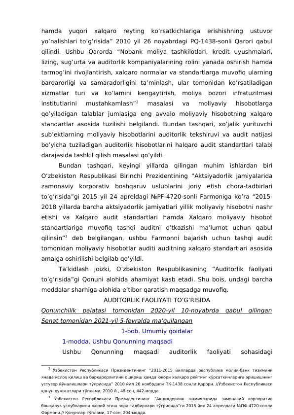 hamda  yuqori  xalqaro  reyting  ko’rsatkichlariga  erishishning  ustuvor
yo’nalishlari to’g’risida” 2010 yil 26 noyabrdagi PQ-1438-sonli Qarori qabul
qilindi.  Ushbu  Qarorda  “Nobank  moliya  tashkilotlari,  kredit  uyushmalari,
lizing, sug’urta va auditorlik kompaniyalarining rolini yanada oshirish hamda
tarmog’ini rivojlantirish, xalqaro normalar va standartlarga muvofiq ularning
barqarorligi  va  samaradorligini  ta’minlash,  ular  tomonidan  ko’rsatiladigan
xizmatlar  turi  va  ko’lamini  kengaytirish,  moliya  bozori  infratuzilmasi
institutlarini  mustahkamlash”2 
masalasi  va  moliyaviy  hisobotlarga
qo’yiladigan  talablar  jumlasiga  eng  avvalo  moliyaviy  hisobotning  xalqaro
standartlar asosida tuzilishi belgilandi. Bundan tashqari, xo’jalik yurituvchi
sub’ektlarning moliyaviy hisobotlarini auditorlik tekshiruvi va audit natijasi
bo’yicha tuziladigan auditorlik hisobotlarini halqaro audit standartlari talabi
darajasida tashkil qilish masalasi qo’yildi. 
Bundan  tashqari,  keyingi  yillarda  qilingan  muhim  ishlardan  biri
O’zbekiston Respublikasi Birinchi Prezidentining “Aktsiyadorlik jamiyalarida
zamonaviy  korporativ  boshqaruv  uslublarini  joriy  etish  chora-tadbirlari
to’g’risida”gi 2015 yil 24 apreldagi №PF-4720-sonli Farmoniga ko’ra “2015-
2018 yillarda barcha aktsiyadorlik jamiyatlari yillik moliyaviy hisobotni nashr
etishi  va  Xalqaro  audit  standartlari  hamda  Xalqaro  moliyaviy  hisobot
standartlariga  muvofiq  tashqi  auditni  o’tkazishi  ma’lumot  uchun  qabul
qilinsin”3 deb  belgilangan,  ushbu  Farmonni  bajarish  uchun  tashqi  audit
tomonidan moliyaviy hisobotlar auditi auditning xalqaro standartlari asosida
amalga oshirilishi belgilab qo’yildi. 
Ta’kidlash  joizki,  O’zbekiston  Respublikasining  “Auditorlik  faoliyati
to’g’risida”gi Qonuni alohida ahamiyat kasb etadi. Shu bois, undagi barcha
moddalar sharhiga alohida e’tibor qaratish maqsadga muvofiq. 
AUDITORLIK FAOLIYATI TO‘G‘RISIDA
Qonunchilik  palatasi  tomonidan  2020-yil  10-noyabrda  qabul  qilingan
Senat tomonidan 2021-yil 5-fevralda ma’qullangan
1-bob. Umumiy qoidalar
1-modda. Ushbu Qonunning maqsadi
Ushbu  Qonunning  maqsadi  auditorlik  faoliyati  sohasidagi
2 Ўзбекистон  Республикаси  Президентининг  “2011-2015  йилларда  республика  молия-банк  тизимини
янада ислоҳ қилиш ва барқарорлигини ошириш ҳамда юқори халқаро рейтинг кўрсаткичларига эришишнинг
устувор йўналишлари тўғрисида” 2010 йил 26 ноябрдаги ПҚ-1438 сонли Қарори. //Ўзбекистон Республикаси
қонун ҳужжатлари тўплами, 2010 й., 48-сон, 442-модда.
3 Ўзбекистон  Республикаси  Президентининг  “Акциядорлик  жамияларида  замонавий  корпоратив
бошқарув услубларини жорий этиш чора-тадбирлари тўғрисида”ги 2015 йил 24 апрелдаги №ПФ-4720-сонли
Фармони.// Қонунлар тўплами, 17-сон, 204-модда.
