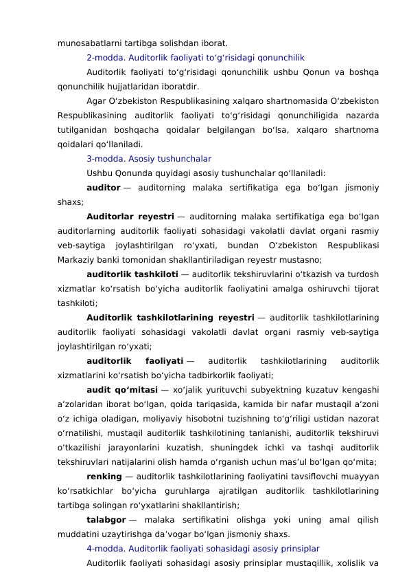 munosabatlarni tartibga solishdan iborat.
2-modda. Auditorlik faoliyati to‘g‘risidagi qonunchilik
Auditorlik faoliyati to‘g‘risidagi qonunchilik ushbu Qonun va boshqa
qonunchilik hujjatlaridan iboratdir.
Agar O‘zbekiston Respublikasining xalqaro shartnomasida O‘zbekiston
Respublikasining  auditorlik  faoliyati  to‘g‘risidagi  qonunchiligida  nazarda
tutilganidan  boshqacha  qoidalar  belgilangan  bo‘lsa,  xalqaro  shartnoma
qoidalari qo‘llaniladi.
3-modda. Asosiy tushunchalar
Ushbu Qonunda quyidagi asosiy tushunchalar qo‘llaniladi:
auditor —  auditorning  malaka  sertifikatiga  ega  bo‘lgan  jismoniy
shaxs;
Auditorlar reyestri — auditorning malaka sertifikatiga ega bo‘lgan
auditorlarning auditorlik faoliyati sohasidagi vakolatli davlat organi rasmiy
veb-saytiga  joylashtirilgan  ro‘yxati,  bundan  O‘zbekiston  Respublikasi
Markaziy banki tomonidan shakllantiriladigan reyestr mustasno;
auditorlik tashkiloti — auditorlik tekshiruvlarini o‘tkazish va turdosh
xizmatlar ko‘rsatish bo‘yicha auditorlik faoliyatini amalga oshiruvchi tijorat
tashkiloti;
Auditorlik tashkilotlarining reyestri — auditorlik tashkilotlarining
auditorlik  faoliyati  sohasidagi  vakolatli  davlat  organi  rasmiy  veb-saytiga
joylashtirilgan ro‘yxati;
auditorlik  faoliyati —  auditorlik  tashkilotlarining  auditorlik
xizmatlarini ko‘rsatish bo‘yicha tadbirkorlik faoliyati;
audit qo‘mitasi — xo‘jalik yurituvchi subyektning kuzatuv kengashi
a’zolaridan iborat bo‘lgan, qoida tariqasida, kamida bir nafar mustaqil a’zoni
o‘z ichiga oladigan, moliyaviy hisobotni tuzishning to‘g‘riligi ustidan nazorat
o‘rnatilishi, mustaqil auditorlik tashkilotining tanlanishi, auditorlik tekshiruvi
o‘tkazilishi  jarayonlarini  kuzatish,  shuningdek  ichki  va  tashqi  auditorlik
tekshiruvlari natijalarini olish hamda o‘rganish uchun mas’ul bo‘lgan qo‘mita;
renking — auditorlik tashkilotlarining faoliyatini tavsiflovchi muayyan
ko‘rsatkichlar  bo‘yicha  guruhlarga  ajratilgan  auditorlik  tashkilotlarining
tartibga solingan ro‘yxatlarini shakllantirish;
talabgor —  malaka  sertifikatini  olishga  yoki  uning  amal  qilish
muddatini uzaytirishga da’vogar bo‘lgan jismoniy shaxs.
4-modda. Auditorlik faoliyati sohasidagi asosiy prinsiplar
Auditorlik faoliyati sohasidagi asosiy prinsiplar mustaqillik, xolislik va
