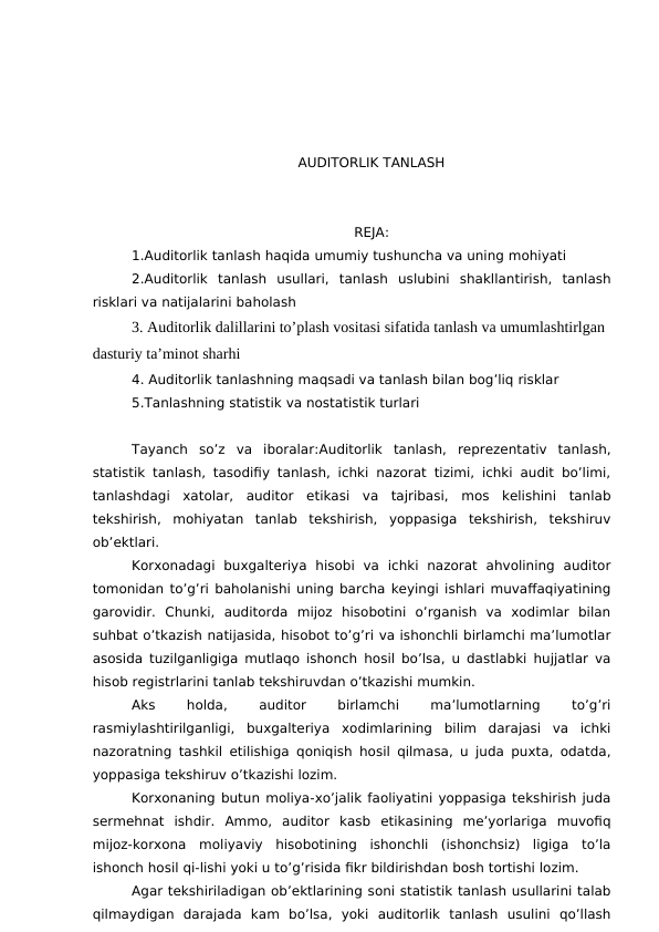 AUDITORLIK TANLASH
REJA:
1.Auditorlik tanlash haqida umumiy tushuncha va uning mohiyati
2.Auditorlik  tanlash  usullari,  tanlash  uslubini  shakllantirish,  tanlash
risklari va natijalarini baholash
3. Auditorlik dalillarini to’plash vositasi sifatida tanlash va umumlashtirlgan 
dasturiy ta’minot sharhi
4. Auditorlik tanlashning maqsadi va tanlash bilan bog’liq risklar
5.Tanlashning statistik va nostatistik turlari
Tayanch  so’z  va  iboralar:Auditorlik  tanlash,  reprezentativ  tanlash,
statistik tanlash, tasodifiy tanlash, ichki nazorat tizimi, ichki audit bo’limi,
tanlashdagi  xatolar,  auditor  etikasi  va  tajribasi,  mos  kelishini  tanlab
tekshirish,  mohiyatan  tanlab  tekshirish,  yoppasiga  tekshirish,  tekshiruv
ob’ektlari.
Korxonadagi  buxgalteriya  hisobi  va  ichki  nazorat  ahvolining  auditor
tomonidan to’g’ri baholanishi uning barcha keyingi ishlari muvaffaqiyatining
garovidir.  Chunki,  auditorda  mijoz  hisobotini  o’rganish  va  xodimlar  bilan
suhbat o’tkazish natijasida, hisobot to’g’ri va ishonchli birlamchi ma’lumotlar
asosida tuzilganligiga mutlaqo ishonch hosil bo’lsa, u dastlabki hujjatlar va
hisob registrlarini tanlab tekshiruvdan o’tkazishi mumkin. 
Aks
 
holda,
 
auditor
 
birlamchi
 
ma’lumotlarning
 
to’g’ri
rasmiylashtirilganligi,  buxgalteriya  xodimlarining  bilim  darajasi  va  ichki
nazoratning tashkil etilishiga qoniqish hosil qilmasa, u juda puxta, odatda,
yoppasiga tekshiruv o’tkazishi lozim. 
Korxonaning butun moliya-xo’jalik faoliyatini yoppasiga tekshirish juda
sermehnat  ishdir.  Ammo,  auditor  kasb  etikasining  me’yorlariga  muvofiq
mijoz-korxona  moliyaviy  hisobotining  ishonchli  (ishonchsiz)  ligiga  to’la
ishonch hosil qi-lishi yoki u to’g’risida fikr bildirishdan bosh tortishi lozim. 
Agar tekshiriladigan ob’ektlarining soni statistik tanlash usullarini talab
qilmaydigan  darajada  kam  bo’lsa,  yoki  auditorlik  tanlash  usulini  qo’llash
