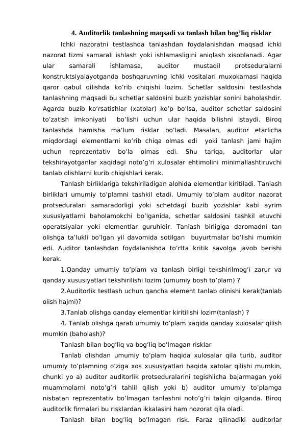 4. Auditorlik tanlashning maqsadi va tanlash bilan bog’liq risklar
Ichki  nazoratni  testlashda  tanlashdan  foydalanishdan  maqsad  ichki
nazorat tizmi samarali ishlash yoki ishlamasligini aniqlash xisoblanadi. Agar
ular
 
samarali
 
ishlamasa,
 
auditor
 
mustaqil
 
protseduralarni
konstruktsiyalayotganda boshqaruvning ichki vositalari muxokamasi haqida
qaror  qabul  qilishda  ko’rib  chiqishi  lozim.  Schetlar  saldosini  testlashda
tanlashning maqsadi bu schetlar saldosini buzib yozishlar sonini baholashdir.
Agarda  buzib ko’rsatishlar (xatolar)  ko’p  bo’lsa, auditor  schetlar saldosini
to’zatish  imkoniyati   bo’lishi  uchun  ular  haqida  bilishni  istaydi.  Biroq
tanlashda  hamisha  ma’lum  risklar  bo’ladi.  Masalan,  auditor  etarlicha
miqdordagi  elementlarni  ko’rib  chiqa  olmas  edi   yoki  tanlash  jami  hajim
uchun  reprezentativ  bo’la  olmas  edi.  Shu  tariqa,  auditorlar  ular
tekshirayotganlar xaqidagi noto’g’ri xulosalar ehtimolini minimallashtiruvchi
tanlab olishlarni kurib chiqishlari kerak.
Tanlash birliklariga tekshiriladigan alohida elementlar kiritiladi. Tanlash
birliklari umumiy to’plamni tashkil etadi. Umumiy to’plam auditor nazorat
protseduralari  samaradorligi  yoki  schetdagi  buzib  yozishlar  kabi  ayrim
xususiyatlarni  baholamokchi  bo’lganida,  schetlar  saldosini  tashkil  etuvchi
operatsiyalar  yoki  elementlar  guruhidir.  Tanlash  birligiga  daromadni  tan
olishga ta’lukli bo’lgan yil davomida sotilgan  buyurtmalar bo’lishi mumkin
edi.  Auditor  tanlashdan  foydalanishda  to’rtta  kritik  savolga  javob  berishi
kerak.
1.Qanday  umumiy  to’plam  va  tanlash  birligi  tekshirilmog’i  zarur  va
qanday xususiyatlari tekshirilishi lozim (umumiy bosh to’plam) ?
2.Auditorlik testlash uchun qancha element tanlab olinishi kerak(tanlab
olish hajmi)?
3.Tanlab olishga qanday elementlar kiritilishi lozim(tanlash) ?
4. Tanlab olishga qarab umumiy to’plam xaqida qanday xulosalar qilish
mumkin (baholash)?
Tanlash bilan bog’liq va bog’liq bo’lmagan risklar
Tanlab olishdan umumiy to’plam haqida xulosalar qila turib, auditor
umumiy to’plamning o’ziga xos xususiyatlari haqida xatolar qilishi mumkin,
chunki yo a) auditor auditorlik protseduralarini tegishlicha bajarmagan yoki
muammolarni  noto’g’ri  tahlil  qilish  yoki  b)  auditor  umumiy  to’plamga
nisbatan reprezentativ bo’lmagan tanlashni noto’g’ri talqin qilganda. Biroq
auditorlik firmalari bu risklardan ikkalasini ham nozorat qila oladi.
Tanlash  bilan  bog’liq  bo’lmagan  risk.  Faraz  qilinadiki  auditorlar
