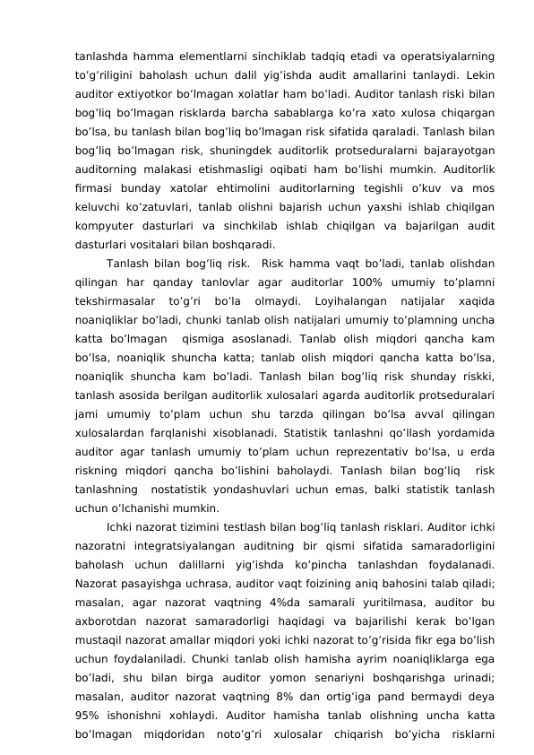 tanlashda hamma elementlarni sinchiklab tadqiq etadi va operatsiyalarning
to’g’riligini  baholash uchun  dalil  yig’ishda  audit  amallarini  tanlaydi.  Lekin
auditor extiyotkor bo’lmagan xolatlar ham bo’ladi. Auditor tanlash riski bilan
bog’liq bo’lmagan risklarda barcha sabablarga ko’ra xato xulosa chiqargan
bo’lsa, bu tanlash bilan bog’liq bo’lmagan risk sifatida qaraladi. Tanlash bilan
bog’liq bo’lmagan risk, shuningdek auditorlik protseduralarni bajarayotgan
auditorning  malakasi  etishmasligi  oqibati  ham  bo’lishi  mumkin.  Auditorlik
firmasi  bunday  xatolar  ehtimolini  auditorlarning  tegishli  o’kuv  va  mos
keluvchi ko’zatuvlari, tanlab olishni bajarish uchun yaxshi ishlab chiqilgan
kompyuter  dasturlari  va  sinchkilab  ishlab  chiqilgan  va  bajarilgan  audit
dasturlari vositalari bilan boshqaradi.
Tanlash bilan bog’liq risk.  Risk hamma vaqt bo’ladi, tanlab olishdan
qilingan  har  qanday  tanlovlar  agar  auditorlar  100%  umumiy  to’plamni
tekshirmasalar  to’g’ri  bo’la  olmaydi.  Loyihalangan  natijalar  xaqida
noaniqliklar bo’ladi, chunki tanlab olish natijalari umumiy to’plamning uncha
katta  bo’lmagan   qismiga  asoslanadi.  Tanlab  olish  miqdori  qancha  kam
bo’lsa, noaniqlik shuncha katta; tanlab olish miqdori qancha katta bo’lsa,
noaniqlik  shuncha  kam  bo’ladi.  Tanlash  bilan  bog’liq  risk  shunday  riskki,
tanlash asosida berilgan auditorlik xulosalari agarda auditorlik protseduralari
jami  umumiy  to’plam  uchun  shu  tarzda  qilingan  bo’lsa  avval  qilingan
xulosalardan farqlanishi xisoblanadi. Statistik tanlashni qo’llash yordamida
auditor  agar  tanlash umumiy  to’plam  uchun  reprezentativ bo’lsa,  u erda
riskning  miqdori  qancha  bo’lishini  baholaydi.  Tanlash  bilan  bog’liq   risk
tanlashning  nostatistik yondashuvlari uchun emas, balki statistik tanlash
uchun o’lchanishi mumkin.
Ichki nazorat tizimini testlash bilan bog’liq tanlash risklari. Auditor ichki
nazoratni  integratsiyalangan  auditning  bir  qismi  sifatida  samaradorligini
baholash  uchun  dalillarni  yig’ishda  ko’pincha  tanlashdan  foydalanadi.
Nazorat pasayishga uchrasa, auditor vaqt foizining aniq bahosini talab qiladi;
masalan,  agar  nazorat  vaqtning  4%da  samarali  yuritilmasa,  auditor  bu
axborotdan  nazorat  samaradorligi  haqidagi  va  bajarilishi  kerak  bo’lgan
mustaqil nazorat amallar miqdori yoki ichki nazorat to’g’risida fikr ega bo’lish
uchun foydalaniladi. Chunki tanlab olish hamisha ayrim noaniqliklarga ega
bo’ladi,  shu  bilan  birga  auditor  yomon  senariyni  boshqarishga  urinadi;
masalan, auditor nazorat vaqtning 8% dan ortig’iga  pand bermaydi deya
95%  ishonishni  xohlaydi.  Auditor  hamisha  tanlab  olishning  uncha  katta
bo’lmagan  miqdoridan  noto’g’ri  xulosalar  chiqarish  bo’yicha  risklarni
