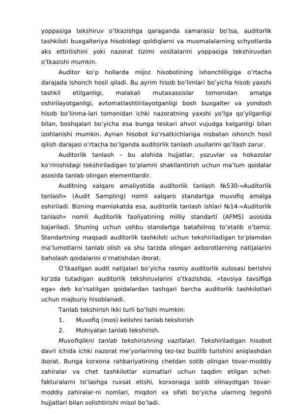 yoppasiga  tekshiruv  o’tkazishga  qaraganda  samarasiz  bo’lsa,  auditorlik
tashkiloti buxgalteriya hisobidagi qoldiqlarni va muomalalarning schyotlarda
aks  ettirilishini  yoki  nazorat  tizimi  vositalarini  yoppasiga  tekshiruvdan
o’tkazishi mumkin. 
Auditor  ko’p  hollarda  mijoz  hisobotining  ishonchliligiga  o’rtacha
darajada ishonch hosil qiladi. Bu ayrim hisob bo’limlari bo’yicha hisob yaxshi
tashkil
 
etilganligi,
 
malakali
 
mutaxassislar
 
tomonidan
 
amalga
oshirilayotganligi,  avtomatlashtirilayotganligi  bosh  buxgalter  va  yondosh
hisob bo’linma-lari tomonidan ichki nazoratning yaxshi yo’lga qo’yilganligi
bilan, boshqalari bo’yicha esa bunga teskari ahvol vujudga kelganligi bilan
izohlanishi mumkin. Aynan hisobot ko’rsatkichlariga nisbatan ishonch hosil
qilish darajasi o’rtacha bo’lganda auditorlik tanlash usullarini qo’llash zarur. 
Auditorlik  tanlash  –  bu  alohida  hujjatlar,  yozuvlar  va  hokazolar
ko’rinishidagi tekshiriladigan to’plamni shakllantirish uchun ma’lum qoidalar
asosida tanlab olingan elementlardir. 
Auditning  xalqaro  amaliyotida  auditorlik  tanlash  №530-«Auditorlik
tanlash»  (Audit  Sampling)  nomli  xalqaro  standartga  muvofiq  amalga
oshiriladi. Bizning mamlakatda esa, auditorlik tanlash ishlari №14-«Auditorlik
tanlash»  nomli  Auditorlik  faoliyatining  milliy  standarti  (AFMS)  asosida
bajariladi.  Shuning  uchun  ushbu  standartga  batafsilroq  to’xtalib  o’tamiz.
Standartning maqsadi auditorlik tashkiloti uchun tekshiriladigan to’plamdan
ma’lumotlarni tanlab olish va shu tarzda olingan axborotlarning natijalarini
baholash qoidalarini o’rnatishdan iborat. 
O’tkazilgan audit natijalari bo’yicha rasmiy auditorlik xulosasi berishni
ko’zda  tutadigan  auditorlik  tekshiruvlarini  o’tkazishda,  «tavsiya  tavsifiga
ega»  deb  ko’rsatilgan  qoidalardan  tashqari  barcha  auditorlik  tashkilotlari
uchun majburiy hisoblanadi. 
Tanlab tekshirish ikki turli bo’lishi mumkin:
1.
Muvofiq (mos) kelishni tanlab tekshirish
2.
Mohiyatan tanlab tekshirish. 
Muvofiqlikni  tanlab  tekshirishning  vazifalari.  Tekshiriladigan  hisobot
davri ichida ichki nazorat me’yorlarining tez-tez buzilib turishini aniqlashdan
iborat. Bunga korxona rahbariyatining chetdan sotib olingan tovar-moddiy
zahiralar  va  chet  tashkilotlar  xizmatlari  uchun  taqdim  etilgan  schet-
fakturalarni  to’lashga  ruxsat  etishi,  korxonaga  sotib  olinayotgan  tovar-
moddiy  zahiralar-ni  nomlari,  miqdori  va  sifati  bo’yicha  ularning  tegishli
hujjatlari bilan solishtirishi misol bo’ladi. 
