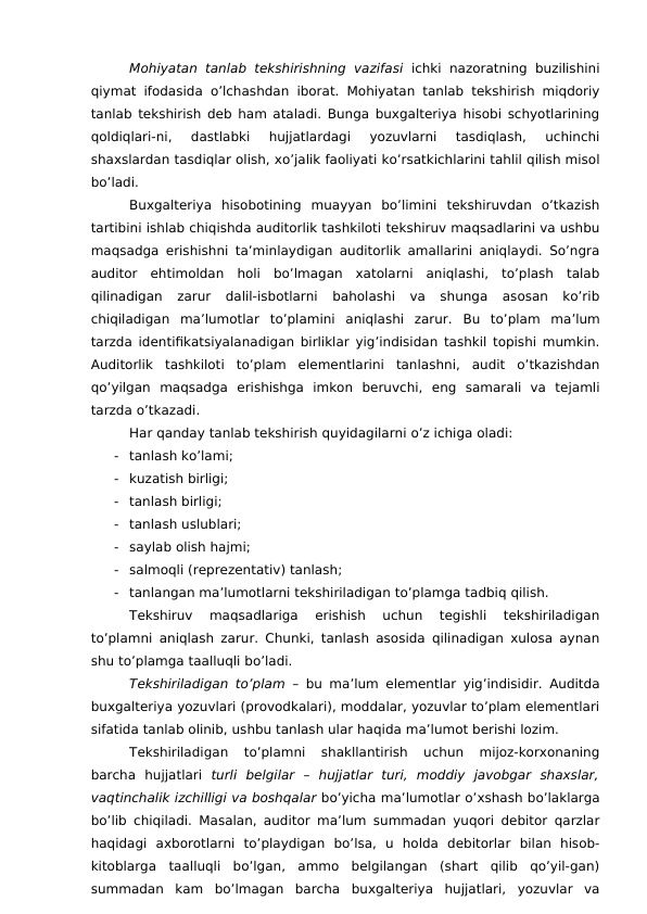 Mohiyatan tanlab tekshirishning  vazifasi ichki  nazoratning buzilishini
qiymat ifodasida o’lchashdan iborat. Mohiyatan tanlab tekshirish miqdoriy
tanlab tekshirish deb ham ataladi. Bunga buxgalteriya hisobi schyotlarining
qoldiqlari-ni,  dastlabki  hujjatlardagi  yozuvlarni  tasdiqlash,  uchinchi
shaxslardan tasdiqlar olish, xo’jalik faoliyati ko’rsatkichlarini tahlil qilish misol
bo’ladi. 
Buxgalteriya  hisobotining  muayyan  bo’limini  tekshiruvdan  o’tkazish
tartibini ishlab chiqishda auditorlik tashkiloti tekshiruv maqsadlarini va ushbu
maqsadga erishishni ta’minlaydigan auditorlik amallarini aniqlaydi. So’ngra
auditor  ehtimoldan  holi  bo’lmagan  xatolarni  aniqlashi,  to’plash  talab
qilinadigan  zarur  dalil-isbotlarni  baholashi  va  shunga  asosan  ko’rib
chiqiladigan  ma’lumotlar  to’plamini  aniqlashi  zarur.  Bu  to’plam  ma’lum
tarzda identifikatsiyalanadigan birliklar yig’indisidan tashkil topishi mumkin.
Auditorlik  tashkiloti  to’plam  elementlarini  tanlashni,  audit  o’tkazishdan
qo’yilgan  maqsadga  erishishga  imkon  beruvchi,  eng  samarali  va  tejamli
tarzda o’tkazadi. 
Har qanday tanlab tekshirish quyidagilarni o’z ichiga oladi:
-
tanlash ko’lami;
-
kuzatish birligi;
-
tanlash birligi;
-
tanlash uslublari;
-
saylab olish hajmi;
-
salmoqli (reprezentativ) tanlash;
-
tanlangan ma’lumotlarni tekshiriladigan to’plamga tadbiq qilish. 
Tekshiruv  maqsadlariga  erishish  uchun  tegishli  tekshiriladigan
to’plamni aniqlash zarur. Chunki, tanlash asosida qilinadigan xulosa aynan
shu to’plamga taalluqli bo’ladi. 
Tekshiriladigan to’plam – bu ma’lum elementlar yig’indisidir. Auditda
buxgalteriya yozuvlari (provodkalari), moddalar, yozuvlar to’plam elementlari
sifatida tanlab olinib, ushbu tanlash ular haqida ma’lumot berishi lozim. 
Tekshiriladigan  to’plamni  shakllantirish  uchun  mijoz-korxonaning
barcha  hujjatlari  turli  belgilar  –  hujjatlar  turi,  moddiy  javobgar  shaxslar,
vaqtinchalik izchilligi va boshqalar bo’yicha ma’lumotlar o’xshash bo’laklarga
bo’lib chiqiladi. Masalan, auditor ma’lum summadan yuqori debitor qarzlar
haqidagi  axborotlarni  to’playdigan  bo’lsa,  u  holda  debitorlar  bilan  hisob-
kitoblarga  taalluqli  bo’lgan,  ammo  belgilangan  (shart  qilib  qo’yil-gan)
summadan  kam  bo’lmagan  barcha  buxgalteriya  hujjatlari,  yozuvlar  va
