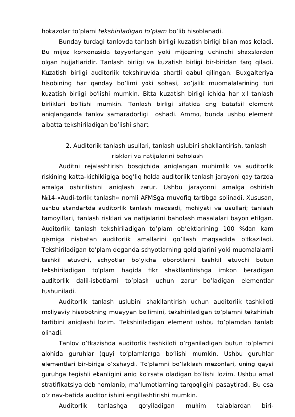 hokazolar to’plami tekshiriladigan to’plam bo’lib hisoblanadi. 
Bunday turdagi tanlovda tanlash birligi kuzatish birligi bilan mos keladi.
Bu  mijoz  korxonasida  tayyorlangan  yoki  mijozning  uchinchi  shaxslardan
olgan hujjatlaridir. Tanlash birligi va kuzatish birligi bir-biridan farq qiladi.
Kuzatish  birligi  auditorlik  tekshiruvida  shartli  qabul  qilingan.  Buxgalteriya
hisobining  har  qanday  bo’limi  yoki  sohasi,  xo’jalik  muomalalarining  turi
kuzatish birligi bo’lishi mumkin. Bitta kuzatish birligi ichida har xil tanlash
birliklari  bo’lishi  mumkin.  Tanlash  birligi  sifatida  eng  batafsil  element
aniqlanganda tanlov samaradorligi  oshadi. Ammo, bunda ushbu element
albatta tekshiriladigan bo’lishi shart. 
2. Auditorlik tanlash usullari, tanlash uslubini shakllantirish, tanlash
risklari va natijalarini baholash
Auditni  rejalashtirish  bosqichida  aniqlangan  muhimlik  va  auditorlik
riskining katta-kichikligiga bog’liq holda auditorlik tanlash jarayoni qay tarzda
amalga  oshirilishini  aniqlash  zarur.  Ushbu  jarayonni  amalga  oshirish
№14-«Audi-torlik tanlash» nomli AFMSga muvofiq tartibga solinadi. Xususan,
ushbu standartda auditorlik tanlash maqsadi, mohiyati va usullari; tanlash
tamoyillari, tanlash risklari va natijalarini baholash masalalari bayon etilgan.
Auditorlik  tanlash  tekshiriladigan  to’plam  ob’ektlarining  100  %dan  kam
qismiga  nisbatan  auditorlik  amallarini  qo’llash  maqsadida  o’tkaziladi.
Tekshiriladigan to’plam deganda schyotlarning qoldiqlarini yoki muomalalarni
tashkil  etuvchi,  schyotlar  bo’yicha  oborotlarni  tashkil  etuvchi  butun
tekshiriladigan  to’plam  haqida  fikr  shakllantirishga  imkon  beradigan
auditorlik  dalil-isbotlarni  to’plash  uchun  zarur  bo’ladigan  elementlar
tushuniladi. 
Auditorlik  tanlash  uslubini  shakllantirish  uchun  auditorlik  tashkiloti
moliyaviy hisobotning muayyan bo’limini, tekshiriladigan to’plamni tekshirish
tartibini aniqlashi lozim. Tekshiriladigan element ushbu to’plamdan tanlab
olinadi. 
Tanlov o’tkazishda auditorlik tashkiloti o’rganiladigan butun to’plamni
alohida  guruhlar  (quyi  to’plamlar)ga  bo’lishi  mumkin.  Ushbu  guruhlar
elementlari bir-biriga o’xshaydi. To’plamni bo’laklash mezonlari, uning qaysi
guruhga tegishli ekanligini aniq ko’rsata oladigan bo’lishi lozim. Ushbu amal
stratifikatsiya deb nomlanib, ma’lumotlarning tarqoqligini pasaytiradi. Bu esa
o’z nav-batida auditor ishini engillashtirishi mumkin. 
Auditorlik  tanlashga  qo’yiladigan  muhim  talablardan  biri-
